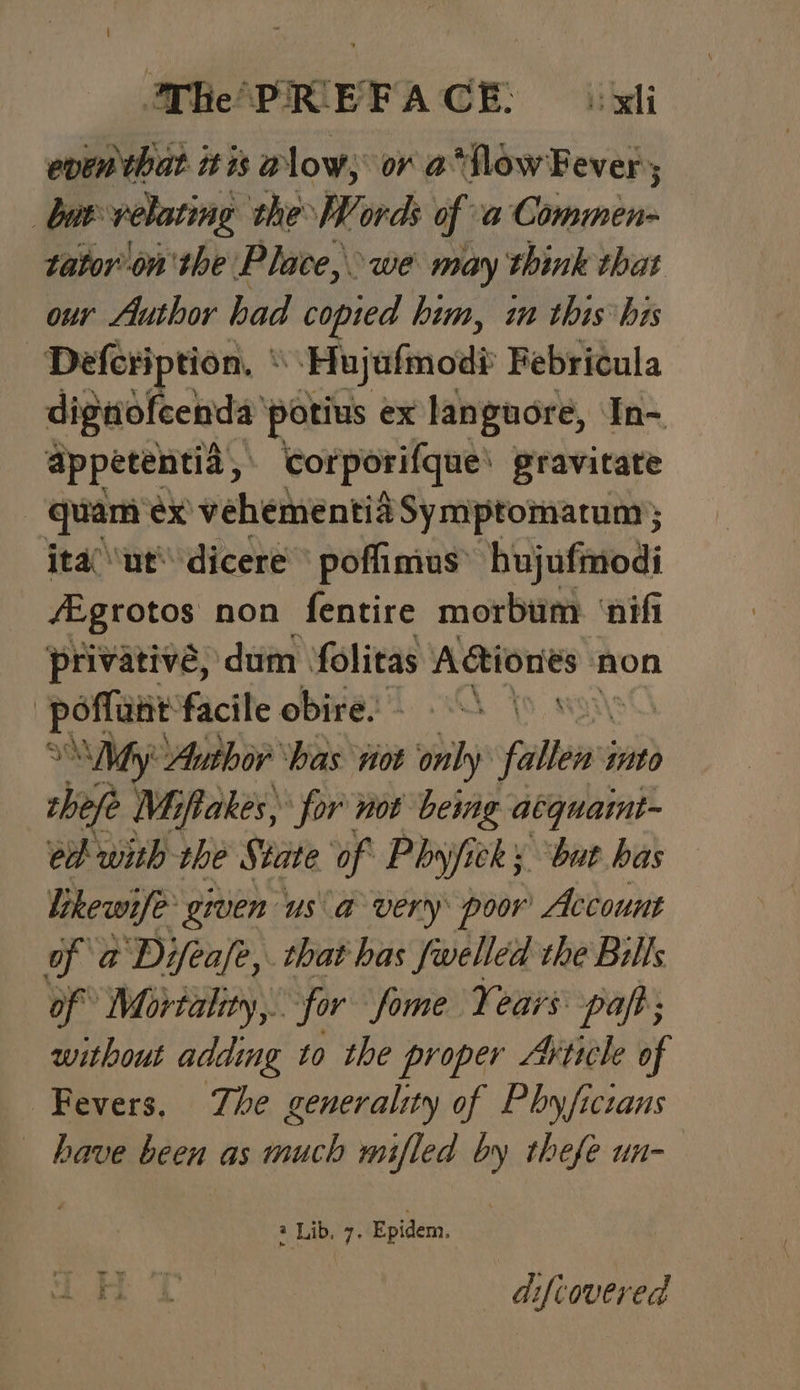 even that itis alow, or a*flow Fever; | bur velating the Words of a Commen- tatoron'the Place, we may think that our Author had copied him, im this bis Defeription, * : Hujafmodi Febricula dignofeenda potius ex languore, In- appetentia, Corporifque\ gravitate — quam'ex vehementia Symptomatum } ita “ut dicere poffimus’ hujufmodi fEgrotos non fentire morbum ‘nifi privative, dum folitas Aciones non : penne facile obire: © S \ | , My “Author ‘has vot ‘only fallen’ mto thefe Miftakes, for not being acquaint- ed with the State of Phyjicky but has likewife’ given us a very poor Account of a@ Difeafe,. that has Swelled the Bills of Mortality, for fome Years paft; without adding to the proper Article of Fevers. Zhe generality of Phyficians have been as much mifled by thefe un- 2 Lib. 7. Epidem. S08 che Me difiovered