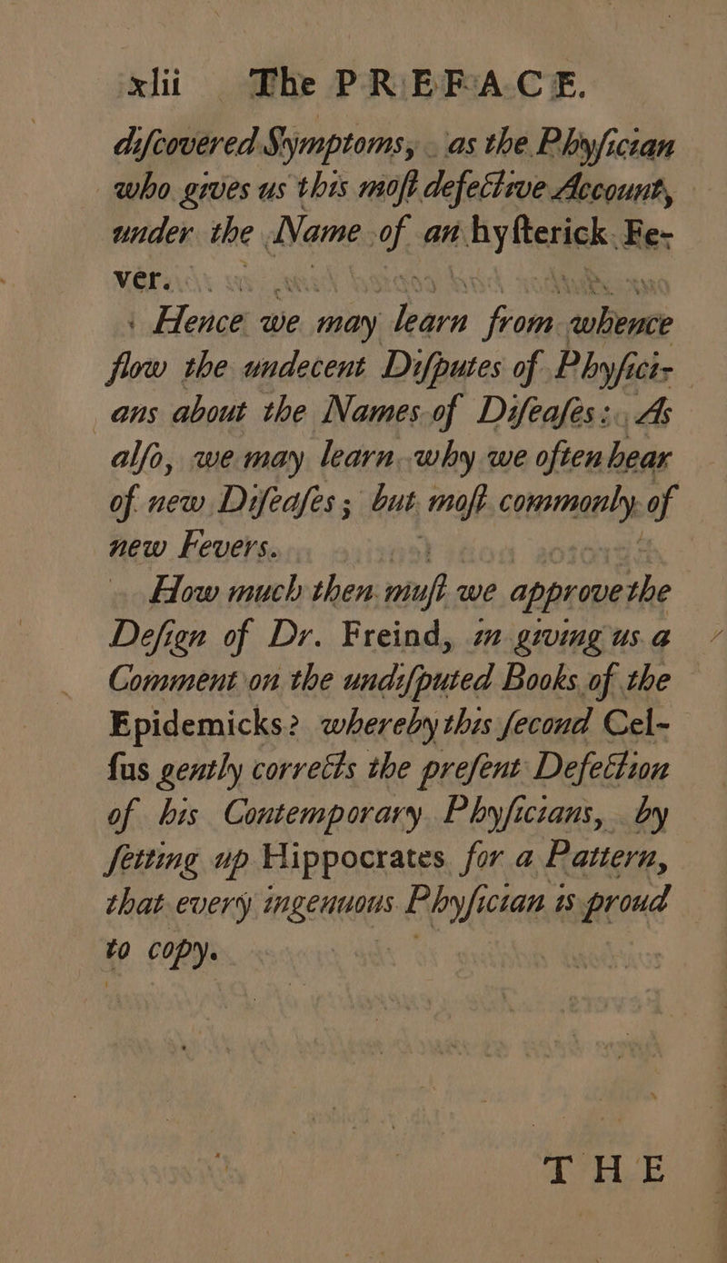 difcovered Symptoms, . as the Phyfician who gives us this moft defective Account, under the Name of an By erik, Fe- ver. Ye lector we may nae Kon ‘ei flow the undecent Difputes of Hint Chr ans about the Names of Difeafes:. alfo, we may learn why we often Pi of new Difeafes; but mop cetera of new Fevers. How much then mu we approve she Defign of Dr. Freind, mm giving us.a Comment on the und:{puted Books of the Epidemicks? whereby this fecond Cel~ fus gently corrects the prefent Defection of his Contemporary. Phyficians, by Seiting up Hippocrates fora Pattern, that every mngentous Phyyfict cian is proud to copy.