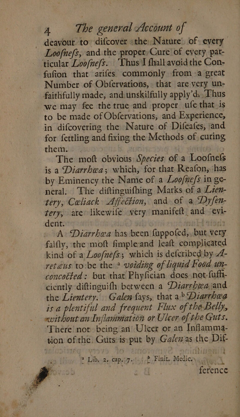 deavour to” difcover «the)Nature’ of every Loofnefs, and the proper, Cure of every, pat- ticular Loofnefs. ‘Thus'I fhall avoid the Con- fufion that arifes. commonly from -a great Number of Obfervations, that are very un- faithfully made, and: unskilfully apply’d: Thus we may fee the true and proper ufe that is to be made of Obfervations, and Experience, in difcovering the Nature of Difeafes, ‘and for fertling and fixing the Methods of curing them. ria : The moft obvious Species of a Loofnefs is a Diarrhea; which, for that Reafon, ‘has by Eminency the Name of a Loo/ne/s in ge- neral, The diftinguifhing Marks of a Lzen- tery, Caliack Affection, and. of a ‘Dyfen- tery, are’ likewife very manifeft and evi- dent. hie idaekbeida . A Diarrhea has been fuppofed,, but very falfly, the moft fimple-and leaft complicated kind of a Loofnefs; which is deferibed' by - reteus to:be the * voiding of liquid food un- concoéted: but that Phyfician does not-fufh- ciently diftinguith between a Diarrbwajand the Lientery. Galen fays, that a> Diarrhea isa plentiful and frequent Flux of theBelly, «without an Inflammation or Uleer of the Guts. There! not being an’ Ulcer or an Inflamma- tion ofthe. Gurtsiis:put by Galen'as the Dit- 4 Lib. 2+, cap,07. > Finit,. Medic. a : . ference