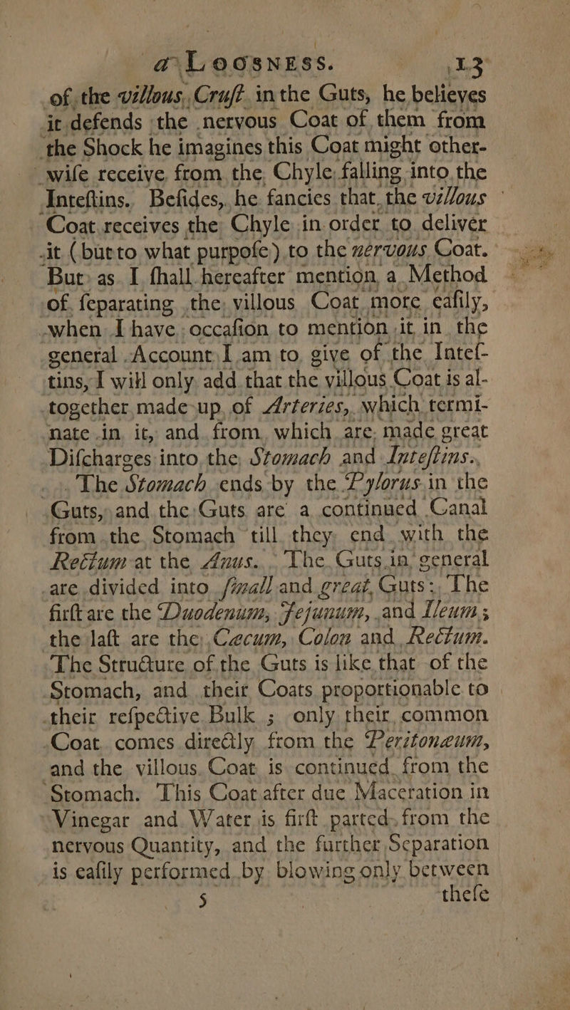 @Loosness. Pi nh of, the villous, Cruft.inthe Guts, he believes ir defends the nervous Coat of them from ‘the Shock he imagines this Coat might other- _wile receive, from. the, Chyle; falling into, the ‘Coat receives the Chyle in order. to. deliver it (burto what purpofe) to the zervous Coat. ‘Bur as. I fhall.hereafter mention, a. Method of. feparating the, villous Coat mote eafily, -when I have. occafion to mention it in. the general . Account) I am to. give “of the Intef- tins, I will only add that the villous Coat is al- nate .in, it, and from, which are; made great Difcharges into, the, Stomach and Inteftins.. Ata be Stomach ends by the Pyorus.in the Guts, and the Guts, are a continued Canal from the Stomach till. they end with the Retium at the Anus. The. Guts.in’ general are divided into fivall and great, Guts: The firft are the ‘Duodenum, Fejuuum,. and I/eum ; the laft are the Caecum, Colon and, Rectum. The Stru@ure of the Guts is like that of the their refpective Bulk ; only their, common Coat. comes dire@ly from the Peritoneum, and the villous. Coat is continued from the ‘Stomach. This Coat after due Maceration in Vinegar and Water is fir parted. from the nervous Quantity, and the further Separation is eafily performed by blowing only between 5 | thefe
