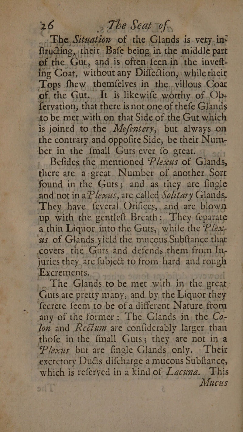 26 Lhe Seat rof ett of the Glands is.very.in- fruding, their Bafe being in the middle part of the. Gut, and is often {een in the invett- ing Coat, without any Diflection, while their ‘Lops fhew, themfelves in the, villous Goat of. the Gut. It is likewife worthy. of .Ob- fervation, that there isnot one of thefe Glands ato be met with on that Side of the Gut which is joined to the Mefentery,, but always on the contrary and oppofite Side, be their Num- ber in the {mall Guts ever, fo. great. Befides the mentioned Plexus of Glands, there are a-great. Number. of. another. Sort found in the Guts; and as they are fingle and not in aPlesus, are called Solitary Glands. They have. feveral. Orifices, and are blown up with the gentlett Breath : They (eparate ‘as of Glands yield ihe mucous Subftance that : covers the Guts and defends.them from In- jurics they, are fubje& to from hard and rough Excrements. The Glands to be met with in the great Guts are pretty many, and. by the Liquor they ‘fecrete fecm to be of a different Nature. from any of the former: The Glands in, the Co- lon and .Reéfum are confiderably larger than thofe in the fmall Guts; they are not in a Plexus but are fingle Glands only. » Their excretory Duds difcharge a mucous Subftance, which is referved in a kind of Lacuna. This Mucus