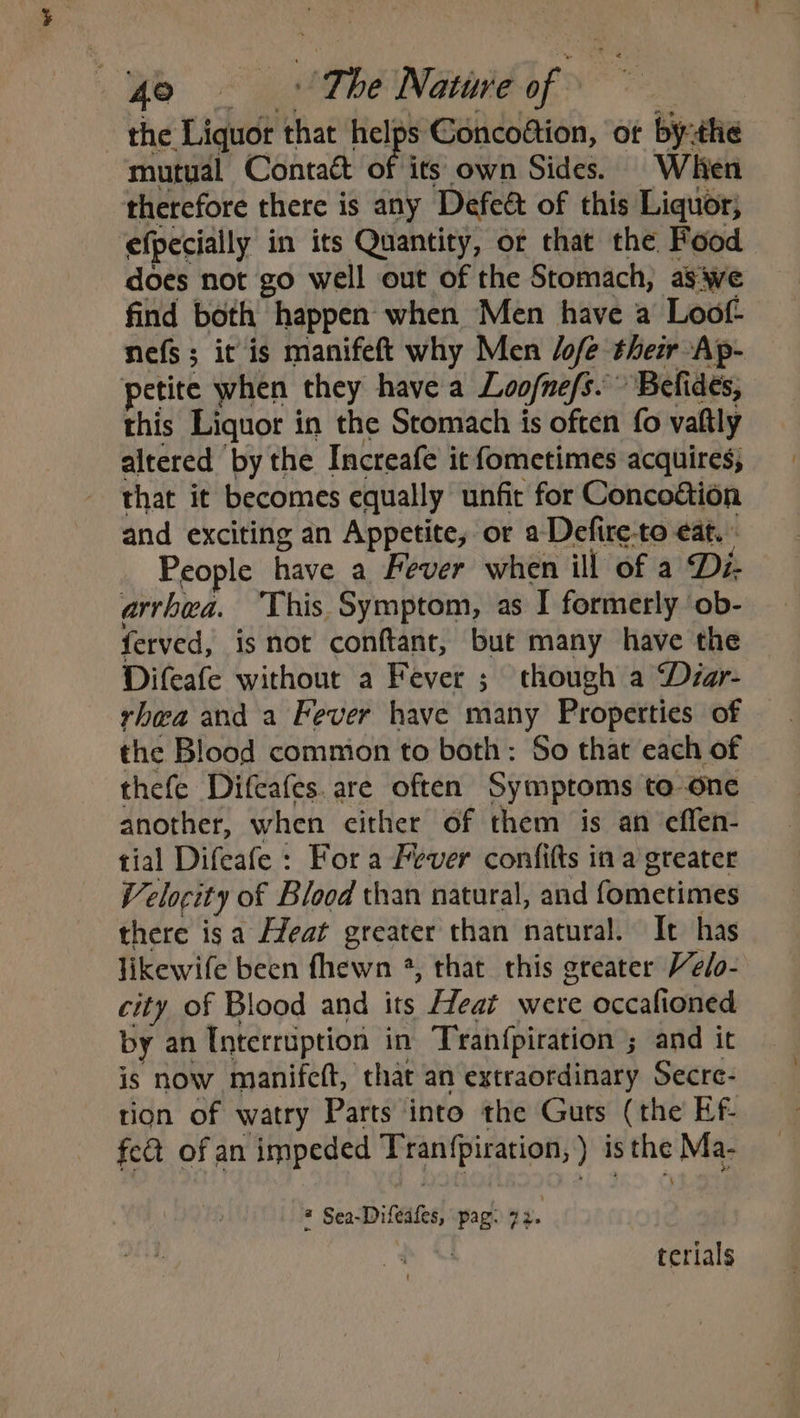 the Liquor that hel; elps Goncoftion, of bythe mutual Contatt of its own Sides. When therefore there is any Defeét of this Liquor, efpecially in its Quantity, or that the Food does not go well out of the Stomach, aswe find both happen when Men have a Loof- nefs; it is manifeft why Men /ofe their Ap- petite when they have a Loofne/s.” ‘Befides, this Liquor i in the Stomach is often fo valtly altered ‘by the Increafe it fometimes acquires; that it becomes equally unfic for Conco&amp;ion and exciting an Appetite, or aDefire-to eat. ; People have a Fever when ill of a Di- arrhea. ‘This. Symptom, as I formerly ob- ferved, is not conftant, but many have the Difeafe without a Fever ; though a Déar- rhea and a Fever have many Properties of the Blood comnion to both: So that each of thefe Difcafes. are often Symptoms to-one another, when either of them is an effen- tial Difeafe : Fora Fever confitts in a greater Velocity of Blood than natural, and fometimes there isa Heat greater than natural. It has likewife been fhewn *, that this greater Velo- city of Blood and its Heat were occafioned by an Interruption in Tranfpiration ; and it is now manifeft, that an extraordinary Secre- tion of watry Parts into the Guts (the Ef- feat of an impeded Tranfpiration, ) is ene Ma- = Sea-Difeafes, \ pag: “2. terials