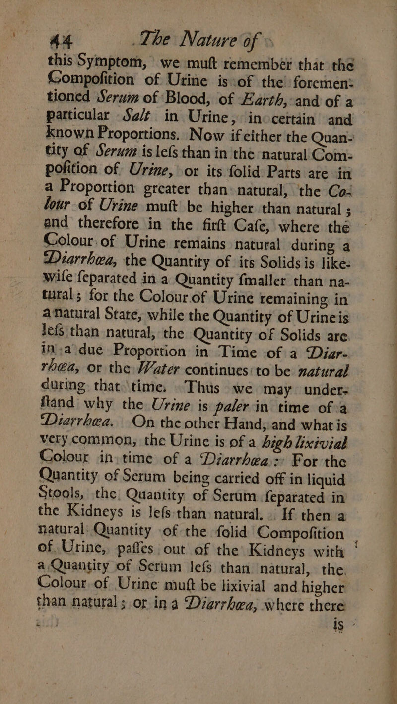 this Symptom, we muft remember that the Gompofition of Urine is of the! foremen: tioned Serum of Blood, of Earth,-and of a Known Proportions. Now if either the Quan- tity of Serum is le(s than in the natural Com: pofition of Urine, or its folid Parts are in a Proportion greater than: natural, the Co- Cour of Urine mutt be higher than natural ; and therefore in the firft Cafe, where thé Colour: of Urine remains natural during a Diarrhea, the Quantity of its Solids is like: wile feparated in a Quantity fmaller than na- tural; for the Colour.of Urine remaining in a Natural State, while the Quantity of Urineis lefs than natural, the Quantity of Solids are. ina due Proportion in Time of a Diar- rhea, or the Water continues: to be natural during that \time, Thus we may unders ftand why the Urine is paler in time ofa ‘Diarrhea. On the other Hand, and what is very common, the Urine is of a high Lixivial Colour in time of a Diarrhea: For the Quantity of Serum being carried off in liquid Stools, the Quantity of Serum feparated in the Kidneys is lefs than natural. . If then a a, Quantity of Serum Jefs than natural, the. Colour.of Urine mutt be lixivial and higher than natural; or in a Diarrhea, where there