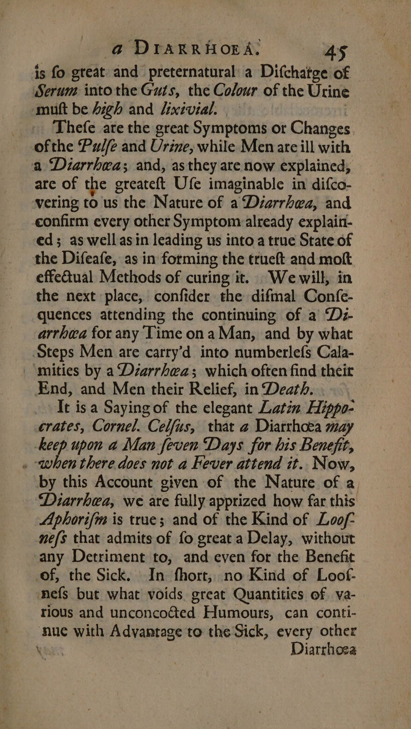 is fo. great and preternatural' a Difchatge of Serum intothe Guts, the Colour of the Urine mutt be Aigh and Uixivial. | | Thefe are the great Symptoms ot Changes. ofthe Pulfe and Urine, while Men ate ill with a Diarrhea; and, as they are now explained, are of the greateft Ufe imaginable in difco- vering to us the Nature of a Déarrhea, and confirm every other Symptom already explain- ed; as wellasin leading us into a true State of the Difeafe, as in forming the trueft and molt. effectual Methods of curing it. We will, in the next place, confider the difmal Confe- quences attending the continuing of a Dz- arrhea for any Time ona Man, and by what Steps Men are carry’d into numberlefs Cala- _‘mities by a Dzarrhea; which often find their End, and Men their Relief, in Death. . Tt isa Sayingof the elegant Latin Hippo- crates, Cornel. Celfus, that a Diarrhoea may keep upon a Man feven Days for his Benefit, . ‘when there does not a Fever attend it. Now, by this Account given of the Nature of a, ‘Diarrhea, we are fully apprized how far this Aphorifma is true; and of the Kind of Loof- nefs that admits of fo great a Delay, without any Detriment to, and even for the Benefit of, the Sick. In fhort, no Kind of Loof- mefs but what voids great Quantities of va- rious and unconcoéted Humours, can conti- nue with Advantage to the Sick, every other eas Diarrhoea