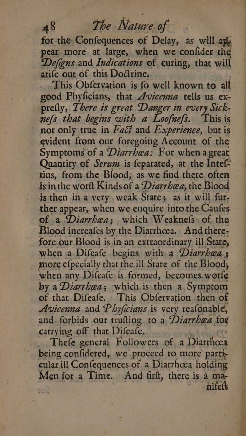 for the. Confequences of Delay, as will apy pear. more. at large, when we confider the Defigns and Indications of curing, that will arife out of this Doétrine. This Obfervation is fo well known to all good Phyficians, that Avicenna tells us ex- prefly, There zs great Danger in every Sick- nels that begms with a Loofnefs. ‘This is not only true in Lac¢ and Experience, but is evident from our foregoing Account of the Symptoms of a ‘Diarrhea: For when a great Quantity of Serum. is feparated, at the Intef- : fins, from the Blood; as we find there. often isinthe worft Kindsof a Diarrhea, the Blood is then ina very .weak State; as it will fur- ther appear, when we enquire into the Caufes of a Diarrhea; . which Weaknefs» of, the Blood increafes by the Diarrhoea. And there- fore. our Blood is.in an extraordinary ill State, when ja. Difeafe begins with a Diarrhwa.s more {pecially that the ill State of the Blood; when. any. Difeate: is formed, becomes. .worle by a Diarrhea; whichis: then a Symptom of that Difeafe. - This Obfervation .then of Avicenna and Phyficians is very reafonablé, and..forbids our trufting. to a Diarrhea far carrying off that Difeate. Thefe general Followers of a Dissrhosa being confidered, we -ptocecd to more parti- cular ill Confequences of a Diarrhoea holding Men for a Time. And firft, there is a ma- “hifetk