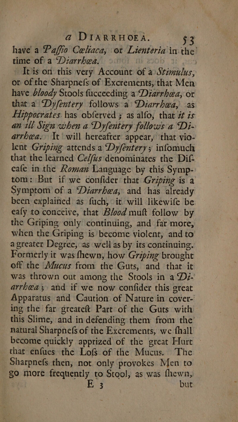 have a Paffo Celiaca, or Lienteria inthe’ time of a ‘Dzarrhea. i 2900 Ib ond © Itis on this very Account of a Stimulus, or of the Sharpnefs of Excrements;: that Men have b/oody Stools fucceeding a ‘Diarrhea, or that. a ‘Dy/entery follows a’ “Diarrhwa, as fiippocrates has obferved 3 as alfo, that zt zs an ill Sign when a Dyfentery follows a Di- arrhea. It will hereafter appear, ‘that vio- lent Griping attends a Dy/entery ; infomuch that the learned Ce//us'denominates the Dif- eafe in the Roman Language by this Symp- tom: But if we confider that Griping is a Symptom of a ‘Diarrhea, and has already been explained as fuch, it. will likewife be eafy to conceive, that Blood muft follow by the Griping only continuing, and far more, when the Griping is become violent, and to a greater Degree, as well as by its continuing, Formerly it was fhewn, how Griping brought off the Mucus from the Guts, and that it was thrown out among the Stools in a Dz- arrhwa; and if we now confider this great Apparatus and Caution of Nature in cover- ing the far greateft Part of the Guts with > this Slime, and in defending them from the natural Sharpnefs of the Excrements, we fhall become quickly apprized of the great Hurt — that enfues the Lofs of the Mucus. The _ Sharpnefs then, not only provokes Men to go more frequently to Stool, as was fhewn, E 3 but.