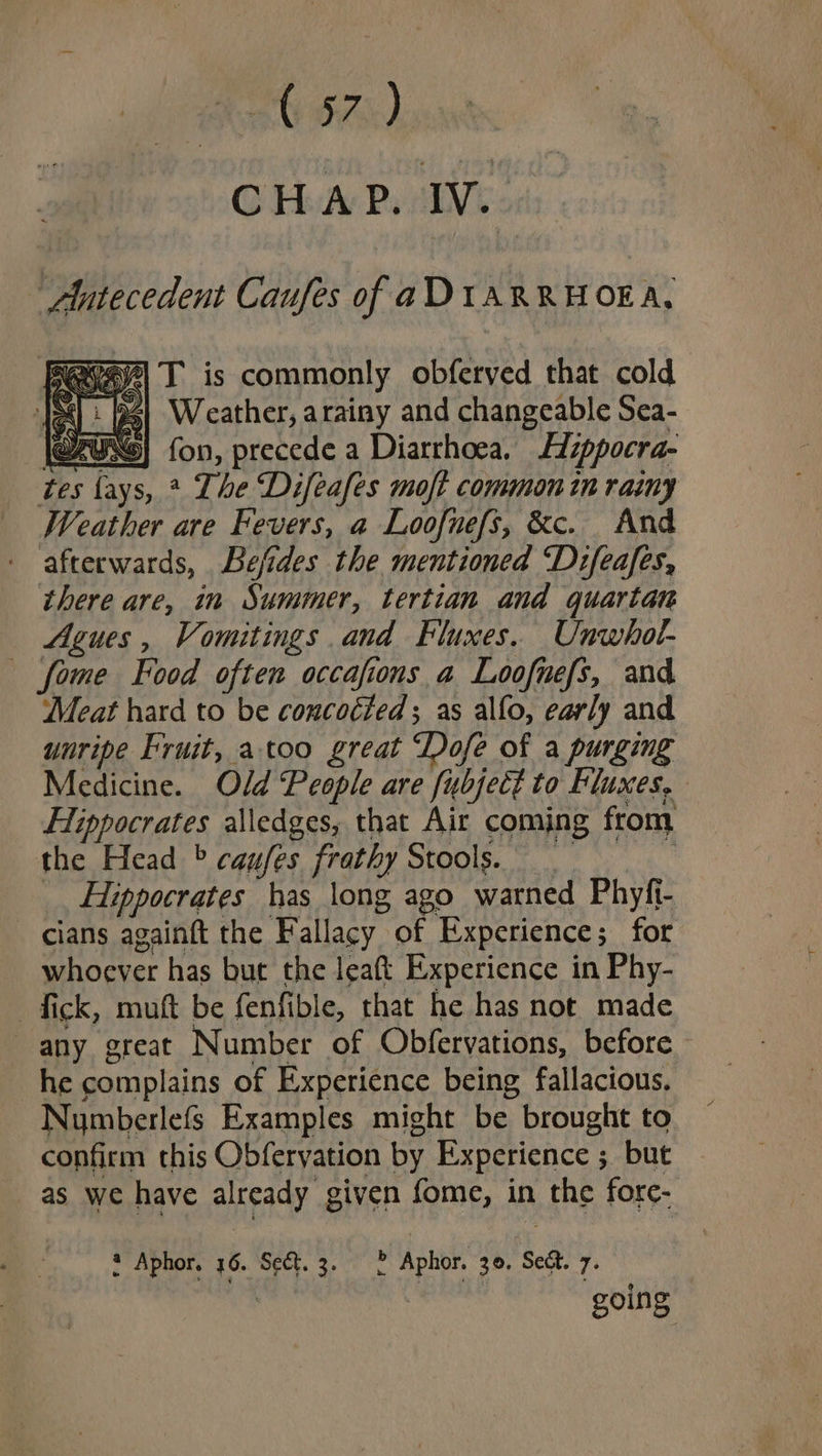 CHAP. IV. ~ Alutecedent Caufes of aDI1ARRHOEA, Miee| T is commonly obferyed that cold JS} 2] Weather, arainy and changeable Sea- @FUSS} fon, precede a Diarrhoea. Hippocra- tes fays, ? The Difeafes moft common in ramy Weather are Fevers, a Loofnefs, &amp;c. And afterwards, Befides the mentioned Difeafes, there are, in Summer, tertian and quartan Agues, Vomitings and Fluxes. Unwhol- fome Food often occafions a Loofnefs, and Meat hard to be concocted; as alfo, early and unripe Fruit, atoo great Dofe of a purging Medicine. Old People are fubject to Fluxes, Hippocrates alledges, that Air comjng from the Head © caufes frathy Stools. Hippocrates has long ago warned Phyfi- cians againft the ‘Fallacy. of Experience ; for whoever has but the leat Experience in Phy- fick, muft be fenfible, that he has not made any great Number of Obfervations, before he complains of Experience being fallacious. Nymberlefs Examples might be brought to confirm this Obferyation by Experience ; but as we have already given fome, in _ the fore- 2 Aphor. 46. Sect. 3. 2 » Aphor. 30. ‘See. 7: | going