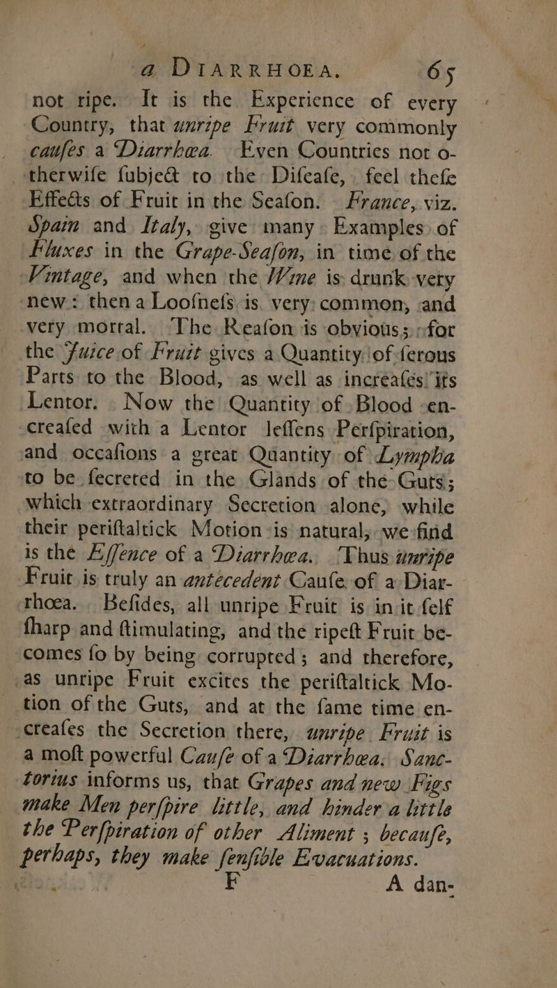 P) a DIARRHOEA. 65 not ripe. It is the Experience of every Country, that wurzpe fruit very commonly caufes a Diarrhea. “Even Countries not o- therwife fubje&amp; to the Difeafe, feel thefe Effeéts of Fruic in the Seafon. France, viz. Spain and Italy, give many Examples» of Fluxes in the Grape-Seafon, in time of the Vintage, and when the Wime is: drunk -vety ‘new: then a Loofnefs is. very: common, sand very mortal. The Reafon is obvious; for the Furce of fruit gives a Quantity. of ferous Parts to the Blood, as well as incréa(és’ its Lentor. Now the Quantity of Blood -en- creafed with a Lentor Jeffens Perfpiration, and occafions a great Quantity of Lympha to be fecreted in the Glands of the Guts; which extraordinary Secretion alone, while their periftaltick Motion -is natural, wefind is the E/ence of a Diarrhea. Thus unripe Fruit is truly an antecedent Caule of a Diar- thoea. Befides, all unripe Fruit is in it elf fharp and ftimulating, and the ripett Fruit be- comes fo by being corrupted; and therefore, as unripe Fruit excites the perittaltick Mo- tion of the Guts, and at the fame time en- creafes the Secretion there, unripe Fruit is a moft powerful Cau/e of a Diarrhea: Sane- torims informs us, that Grapes and new Figs make Men perfpire little, and hinder a little the Perfpiration of other Aliment ; becaufe, perhaps, they make fenfible Evacuations. pee. FE A dan- <