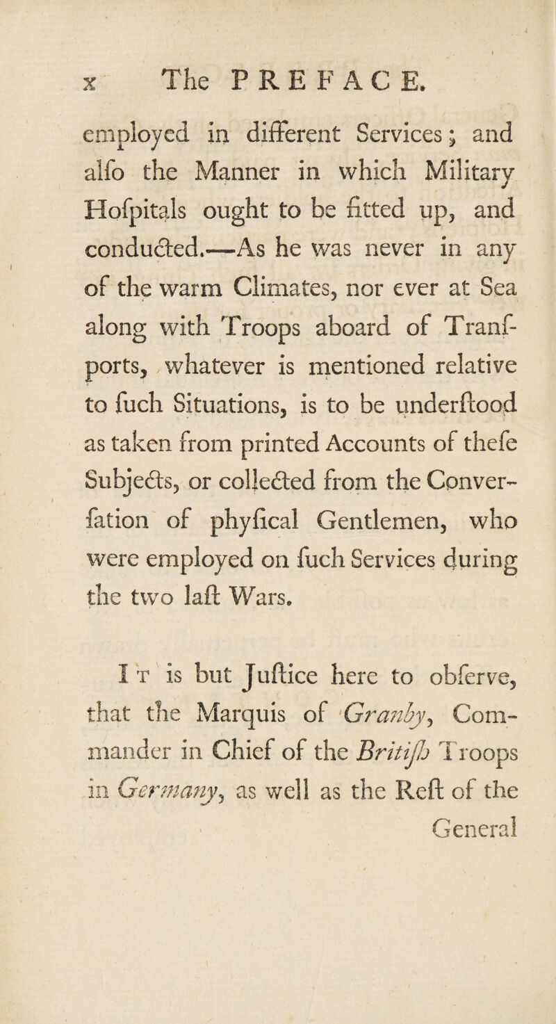 employed in different Services; and alfo the Manner in which Military Hofpitals ought to be fitted up, and conducted.—As he was never in any of the warm Climates, nor ever at Sea along with Troops aboard of Tranf- ports, whatever is mentioned relative to fuch Situations, is to be underflood as taken from printed Accounts of thefe Subjects, or collected from the Conver- fation of phyfical Gentlemen, who were employed on fuch Services during the two laft Wars. It is but Juflice here to obferve, that the Marquis of Granby, Com¬ mander in Chief of the Britijh 1 roops in Germany, as well as the Reft of the General