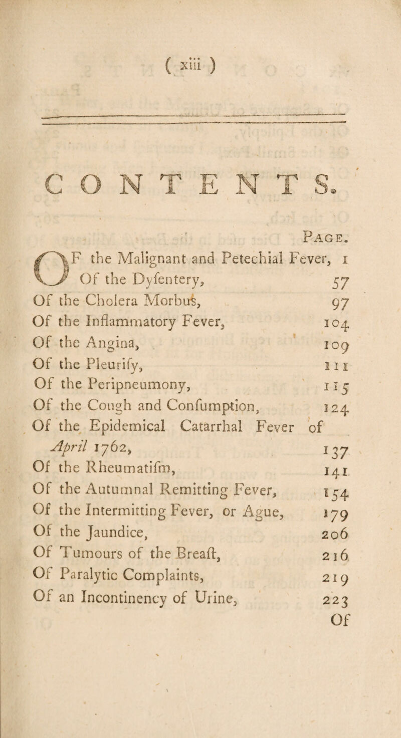 CONTENTS o Page. F the Malignant and Petechial Fever, i Of the Dyfentery, Of the Cholera Morbu^, Of the Inflammatory Fever, Of the Angina, Of the Pleurify, Of the Peripneumony, Of the Cough and Confumption, Of the Epidemical Catarrhal Fever April 1762, Of the Rheumatifm, Of the Autumnal Remitting Fever, Of the Intermitting Fever, or Ague, Of the Jaundice, Of Tumours of the Bread, Of Paralytic Complaints, Of an Incontinency of Urine, 57 97 104 109 111 115 124 of 137 141 l54 179 206 216 219 223 Of \