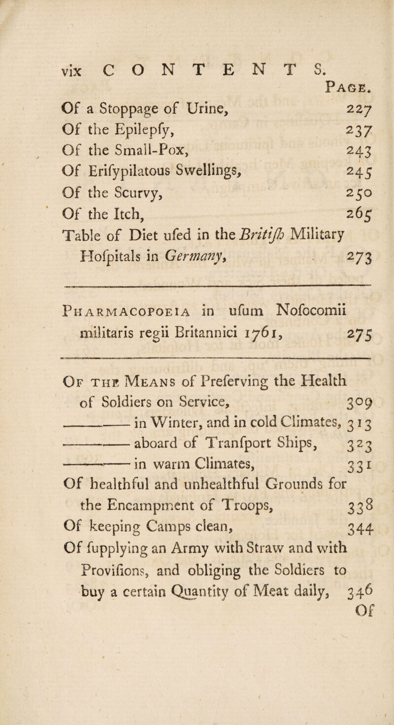 Page. Of a Stoppage of Urine, 22 7 Of the Epilepfy, 237 Of the Small-Pox, 243 Of Erifypilatous Swellings, 245 Of the Scurvy, 250 Of the Itch, 265 Table of Diet ufed in the Britijh Military Plofpitals in Germany, 273 Pharmacopoeia in ufum Nofocomii miiitaris regii Britannici 176 275 Of the Means of Preferving the Health of Soldiers on Service, 309 - ___in Winter, and in cold Climates, 313 •---aboard of Tranfport Ships, 323 — -•-in warm Climates, 331 Of healthful and unhealthful Grounds for the Encampment of Troops, 338 Of keeping Camps clean, 344 Of fupplying an Army with Straw and with Provifions, and obliging the Soldiers to buy a certain Quantity of Meat daily, 346 Of