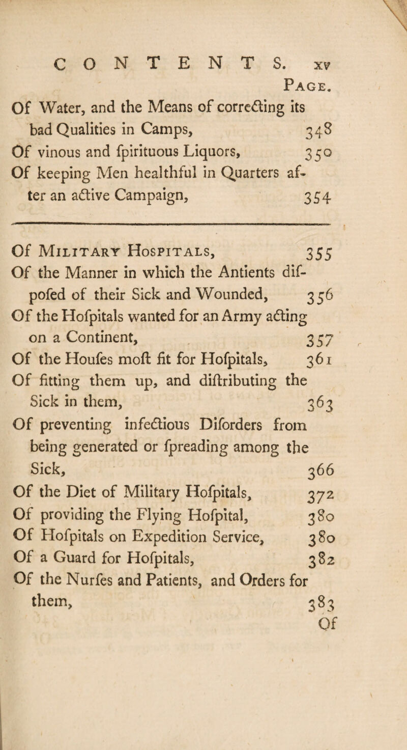 Page. Of Water, and the Means of correcting its bad Qualities in Camps, 348 Of vinous and fpirituous Liquors, 350 Of keeping Men healthful in Quarters af¬ ter an aCtive Campaign, 354 Of Military Hospitals, 355 Of the Manner in which the Antients dif- pofed of their Sick and Wounded, Of the Hofpitals wanted for an Army aCting on a Continent, 357 Of the Houfes moft fit for Hofpitals, 361 Of fitting them up, and diftributing the Sick in them, 363 Of preventing infectious Diforders from being generated or fpreading among the Sick, 366 Of the Diet of Military Hofpitals, 372 Of providing the Flying Hofpital, 380 Of Hofpitals on Expedition Service, 380 Of a Guard for Hofpitals, 382 Of the Nurfes and Patients, and Orders for them. 383 Of