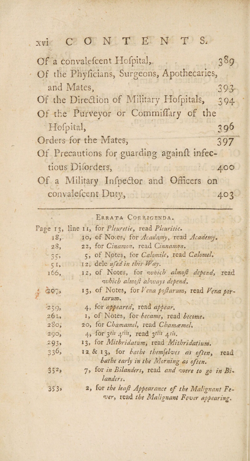 Of a convalefcent HofpitaJ, 3^9 Of tlie Phyffcians, Surgeons, Apothecaries, and Mates, 393- Of the Diredion of Military Hofpitals, 394 Of the Purveyor or Commiffary of the 1 Hofpital, 396 Orders for the Mates, \ 397 Of Precautions for guarding againft infec¬ tious Di (orders, 400 Of a Military Infpedor and Officers on convalefcent Duty, 403 Errata Corrigenda. Page 13, line 1i. 18, 10, 28, 22, 55> 5’ 5 1* 12, 166, 12, * f. 13> •'259, 4> 261, u 280, 20, 290, 4> 293* j3. 336> 12 352> 7> 353» 3, which almof always depend. tarum. bathe early in the Morning as often. >r in Bilanders, read and were to go in Bi landers. or the leaf Appearance of the Malignant Fe Wj read the Mahgnant Fewer appearing.