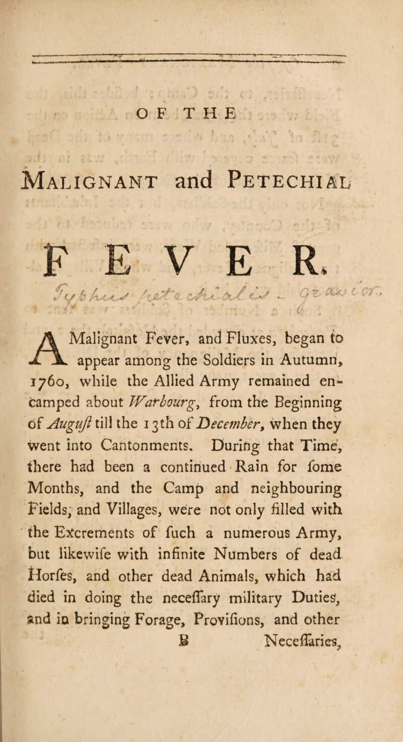 OF THE Malignant and Petechial <fg / / i- (7 Malignant Fever, and Fluxes, began to XjL appear among the Soldiers in Autumn, 1760, while the Allied Army remained en¬ camped about War hourg, from the Beginning of Augiijl till the 13th of December, when they went into Cantonments. During that Time, there had been a continued-Rain for fome Months, and the Camp and neighbouring Fields, and Villages, were not only filled with the Excrements of fuch a numerous Army, but likewife with infinite Numbers of dead Horfes, and other dead Animals, which had died in doing the necelfary military Duties, and iu bringing Forage, Provifions, and other NecefTaries