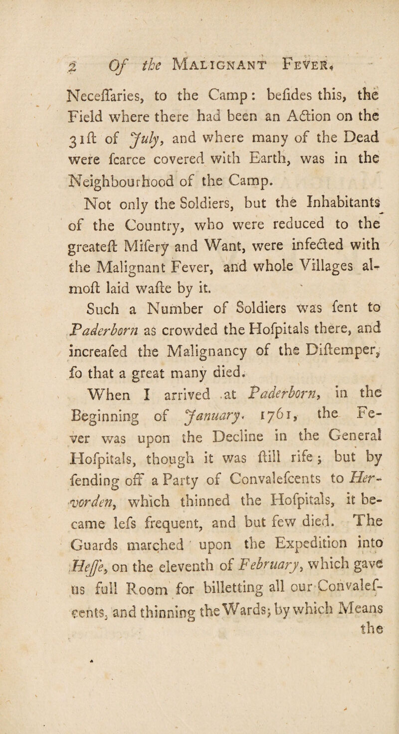 Neceffaries, to the Camp: befides this, the Field where there had been an Adtion on the 31ft of July, and where many of the Dead were fcarce covered with Earth, was in the Neighbourhood of the Camp. Not only the Soldiers, but the Inhabitants of the Country, who were reduced to the g reate ft Mifery and Want, were infected with the Malignant Fever, and whole Villages ai¬ med: laid wafte by it. Such a Number of Soldiers was fent to jPaderborn as crowded the Hofpitals there, and increafed the Malignancy of the Diftemper^ fo that a great many died. When I arrived .at Paderborn, in the Beginning of January* 1761, the fe¬ ver was upon the Decline in the General Hofpitals, though it was ftill rife ; but by fending off a Party of Convalefcents to Her- vorden, which thinned the Hofpitals, it be¬ came lefs frequent, and but few died. T he Guards marched ' upon the Expedition into Beffe, on the eleventh of February, which gave ns full Room for billetting all cur Corivalef- cents, and thinning the Wards; by which Means