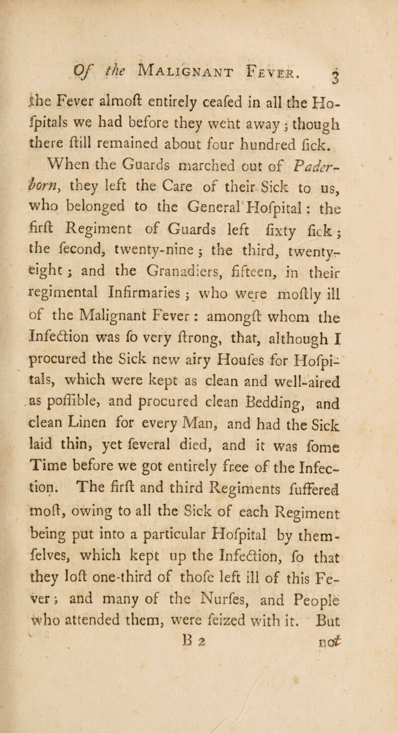 ihe Fever almoft entirely ceafed in all the Ho- fpitals we had before they went away; though there ftill remained about four hundred Tick. When the Guards marched cut of Fader- born, they left the Care of their Sick to us, who belonged to the General Hofpital: the firft Regiment of Guards left llxty fick; the fecond, twenty-nine; the third, twenty- eight ; and the Granadiers, fifteen, in their regimental Infirmaries; who were moflly ill of the Malignant Fever: amongft whom the Infection was fo very ftrong, that, although I procured the Sick new airy Houles for Hofpi- tals, which were kept as clean and well-aired as poffible, and procured clean Bedding, and clean Linen for every Man, and had the Sick laid thin, yet feveral died, and it was fome Time before we got entirely free of the Infec¬ tion. The firft and third Regiments fuffered mod, owing to all the Sick of each Regiment being put into a particular Hofpital by them- felves, which kept up the Infedtion, fo that they loft one-third of thofe left ill of this Fe¬ ver; and many of the Nurfes, and People who attended them, were feized with it. But