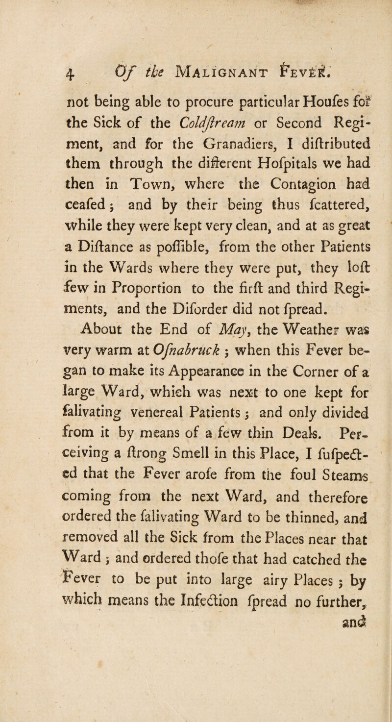 * not being able to procure particular Houfes fol the Sick of the Coldftream or Second Regi¬ ment, and for the Granadiers, I diftributed them through the different Hofpitals we had then in Town, where the Contagion had ceafed $ and by their being thus fcattered, while they were kept very clean, and at as great a Diftance as poffible, from the other Patients in the Wards where they were put, they loft few in Proportion to the firft and third Regi¬ ments, and the Diforder did not fpread. About the End of May, the Weather was very warm at Ofnabruek ; when this Fever be¬ gan to make its Appearance in the Corner of a large Ward, which was next to one kept for falivating venereal Patients; and only divided from it by means of a few thin Deals. Per¬ ceiving a ftrong Smell in this Place, I fufpedt- ed that the Fever arofe from the foul Steams coming from the next Ward, and therefore ordered the falivating Ward to be thinned, and removed all the Sick from the Places near that Ward 5 and ordered thofe that had catched the Fever to be put into large airy Places $ by which means the Infection fpread no further, and
