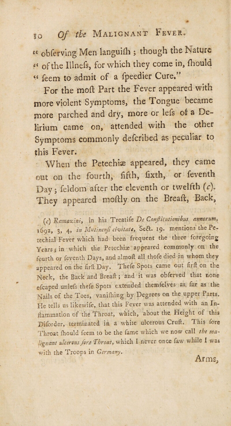 e< obferving Men languidi; though the Nature << of the Illnefs, for which they come in, fhould “ feem to admit of a fpeedier Cure.” For the mod Part the Fever appeared with more violent Symptoms, the Tongue became more parched and dry, more or lefs of a De¬ lirium came on, attended with the other Symptoms commonly defcribed as peculiar to this Fever. When the Petechia appeared, they came out on the fourth, fifth, fixth, or feventh Day; feldom after the eleventh or twelfth (c). They appeared moftly on the Bread, Back, (r) Ramazini, in his Treatife Be ConjUtutionihus annorum, 1692, 3, 4, in Mufinenp civitate, 'Sea. 19. mentions the Pe¬ techial Fever which had been frequent the three foregoing Years 1 in which the Petechias appeared commonly on the fourth or feventh Days* and aimed all thofe oied 111 whom they appeared on the fird Day. Thefe Spots came out drd on the Neck, the Back and Bread ; and it was obferved that none cfcaped unlefs thefe Spots extended themfelves as. far as the Nails of the Toes, vanifhing. by Degrees on the upper Parts. He tells us likewife, that this Fever was attended with an In¬ flammation of the Throat, which, about the Height of this Diforder, terminated in a white ulcerous Crud. This fore Throat fhould feem to be the fame which we now call the ma~ ' lignant ulcerous fore Throat, which I never once faw while I was with the Troops in Germany. Arms,