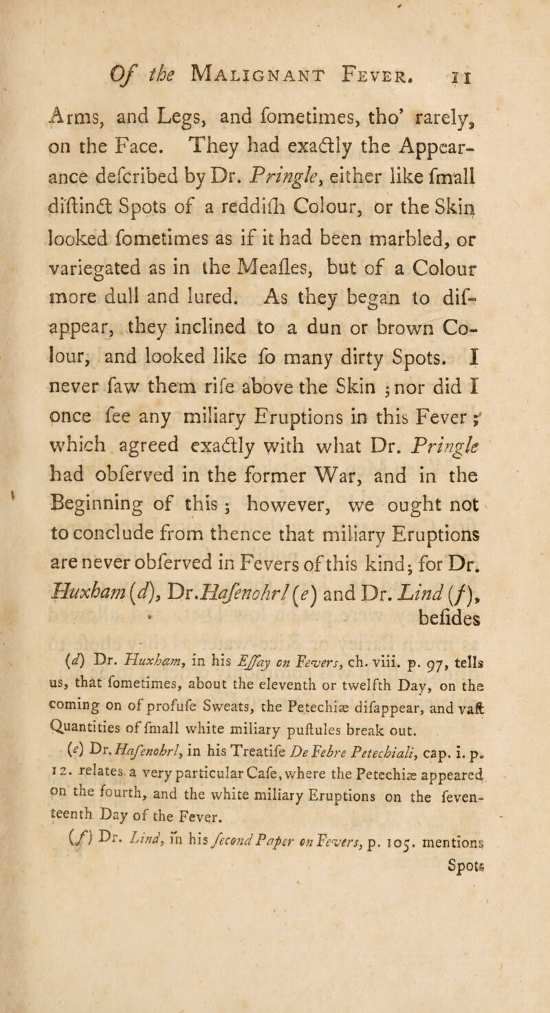 Arms, and Legs, and fometimes, tho’ rarely, on the Face. They had exaftly the Appear¬ ance defcribed by Dr. Pringle, either like fmali diftindt Spots of a reddiili Colour, or the Skin looked fometimes as if it had been marbled, or variegated as in the Meafles, but of a Colour more dull and lured. As they began to dis¬ appear, they inclined to a dun or brown Co¬ lour, and looked like fo many dirty Spots. I never faw them rife above the Skin 5 nor did I once fee any miliary Eruptions in this Fever % which agreed exa&ly with what Dr. Pringle had obferved in the former War, and in the Beginning of this; however, we ought not to conclude from thence that miliary Eruptions are never obferved in Fevers of this kind; for Dr. Huxham (d), Dr.Hafenohrl and Dr. Lind (/), * befides (d) Dr. Huxham, in his EJfay on Fevers, ch. viii. p. 97, tells us, that fometimes, about the eleventh or twelfth Day, on the coming on of profufe Sweats, the Petechias difappear, and vaft Quantities of fmali white miliary puftules break out. (f) Dr.Hafenohrl, in his Treatife DeFebre Petechiali, cap. i. p. 12. relates a very particular Cafe, where the Petechias appeared on the fourth, and the white miliary Eruptions on the feven- teenth Day of the Fever. C/') Find, in his fecund Paper on Fevers, p. 105. mentions Spots