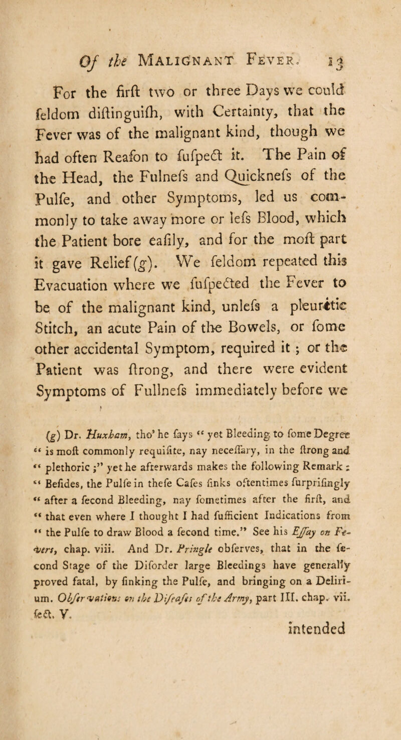 For the firft two or three Days we conk! feldom diftinguifh, with Certainty, that the Fever was of the malignant kind, though we had often Reafon to fufpedt it. The Pain of the Head, the Fulnefs and Quicknefs of the Pulfe, and other Symptoms, led us com¬ monly to take away more or lefs Blood, which the Patient bore eafily, and for the moil part it gave Relief (g). We feldom repeated this Evacuation where we iulpe<fted the Fever to be of the malignant kind, unlefs a pleuritic Stitch, an acute Pain of the Bowels, or fome other accidental Symptom, required it ; or the Patient was ftrong, and there were evident Symptoms of Fullnefs immediately before we } (g) Dr. Huxbam, tho* he fays (t yet Bleeding, to fome Degree “ is moll commonly requifite, nay neceffary, in the ftrong and “ plethoric j” yet he afterwards makes the following Remark ; “ Befides, the Pulfe in thefe Cafes finks oftentimes furprilingly il after a fecond Bleeding, nay fometimes after the firft, and “ that even where I thought I had fufficient Indications from “ the Pulfe to draw Blood a fecond time.” See his Ejfay on Fe- <i>£rs, chap. viii. And Dr. Pringle obferves, that in the fe- cond Stage of the Diforder large Bleedings have generally proved fatal, by finking the Pulfe, and bringing on a Deliri¬ um. Obfer nations on the Difeafes cf the Army, part III. chap. vii. feft. V. intended