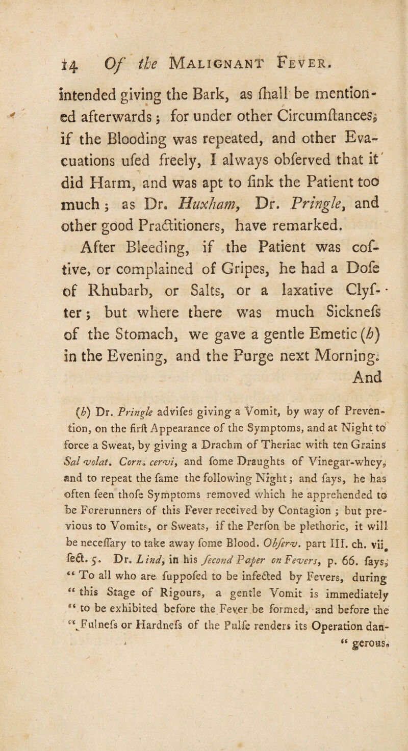 intended giving the Bark, as (hall be mention¬ ed afterwards; for under other Circumftances* if the Blooding was repeated, and other Eva¬ cuations ufed freely, I always obferved that it' did Harm, and was apt to fink the Patient too much y as Dra Huxliam, Dr. Pringle, and other good Practitioners, have remarked. After Bleeding, if the Patient was cof- tive, or complained of Gripes, he had a Dofe of Rhubarb, or Salts, or a laxative Clyf- * ter; but where there was much Sicknefs of the Stomach, we gave a gentle Emetic (h) in the Evening, and the Purge next Morning* And (,h) Dr. Pringle advifes giving- a Vomit, by way of Preven¬ tion, on the firft Appearance of the Symptoms, and at Night to force a Sweat, by giving a Drachm of Theriac with ten Grains Sal volat. Corn» cervi, and fome Draughts of Vinegar-whey P and to repeat the fame the following Night; and fays, he has often feen thofe Symptoms removed which he apprehended to be Forerunners of this Fever received by Contagion ; but pre¬ vious to Vomits, or Sweats, if the Perfon be plethoric, it will be neceffary to take away fome Blood. Obferv. part III. ch. vii# fed. 5. Dr. Lind, in his fecond Paper on Fevers, p. 66. fays^ “ To all who are fuppofed to be infe&ed by Fevers, during “ this Stage of Rigours, a gentle Vomit is immediately t( to be exhibited before the Fev.er be formed, and before the ‘VFulnefs or Hardnefs of the Pulfe renders its Operation dart* * “ gerous9