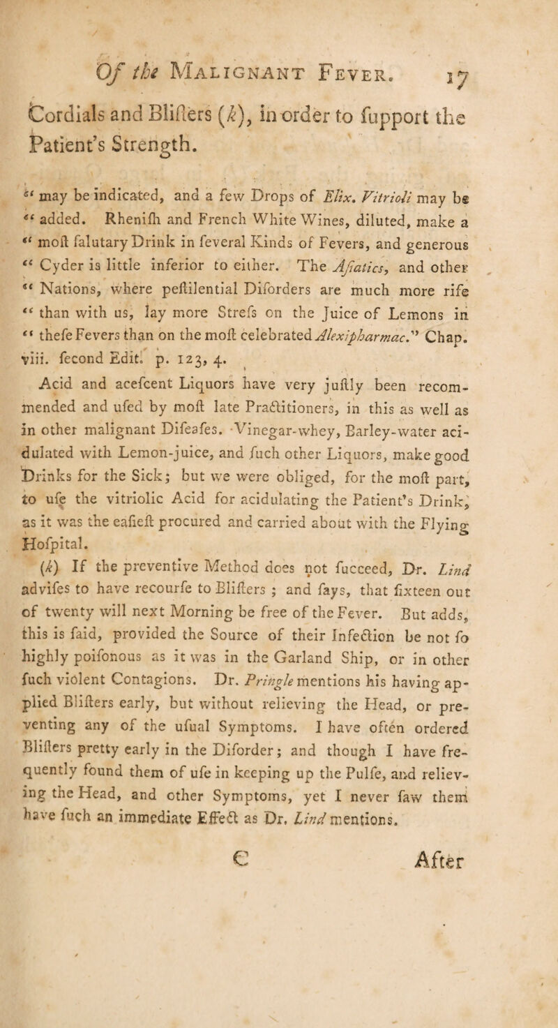 Cordials and Blifiers (/<;), border to fupport the Patient’s Strength. 6‘ may be indicated, and a few Drops of Elix. Fitrioli may be “ added. Rhenifh and French White Wines, diluted, make a il moil falutary Drink in feveral Kinds of Fevers, and generous “ Cyder is little inferior to either. The Ajiatics, and other u Nations, where peflilential Diforders are much more rife “ than with us, lay more Strefs on the Juice of Lemons in “ tnefe Fevers than on the moll celebrated AlexipharmacA Chap, viii. fecond Edit. p. 123, 4. Acid and acefcent Liquors have very juftly been recom¬ mended and ufed by moil late Pra&itioners, in this as well as in other malignant Difeafes. Vinegar-whey, Earley-water aci¬ dulated with Lemon-juice, and .fuch other Liquors, make good Drinks for the Sick; but we were obliged, for the mod part, to ufe the vitriolic Acid for acidulating the Patient’s Drink, as it was the eafiefl procured and carried about with the Flying Hofpital. (k) If the preventive Method does not fucceed. Dr. Lind advifes to have recourfe to Blifiers ; and fays, that fixteen out of twenty will next Morning be free of the Fever. But adds, this is faid, provided the Source of their Infedlion be not fo highly poifonous as it was in the Garland Ship, or in other fuch violent Contagions. Dr. Pringle mentions his having ap¬ plied Blifiers early, but without relieving the Head, or pre¬ venting any of the ufual Symptoms. I have often ordered Blifiers pretty early in the Diforder; and though I have fre¬ quently found them of ufe in keeping up the Pulfe, and reliev¬ ing the Head, and other Symptoms, yet I never faw them have fuch an immediate EfFefl as Dr. Lind mentions. e After