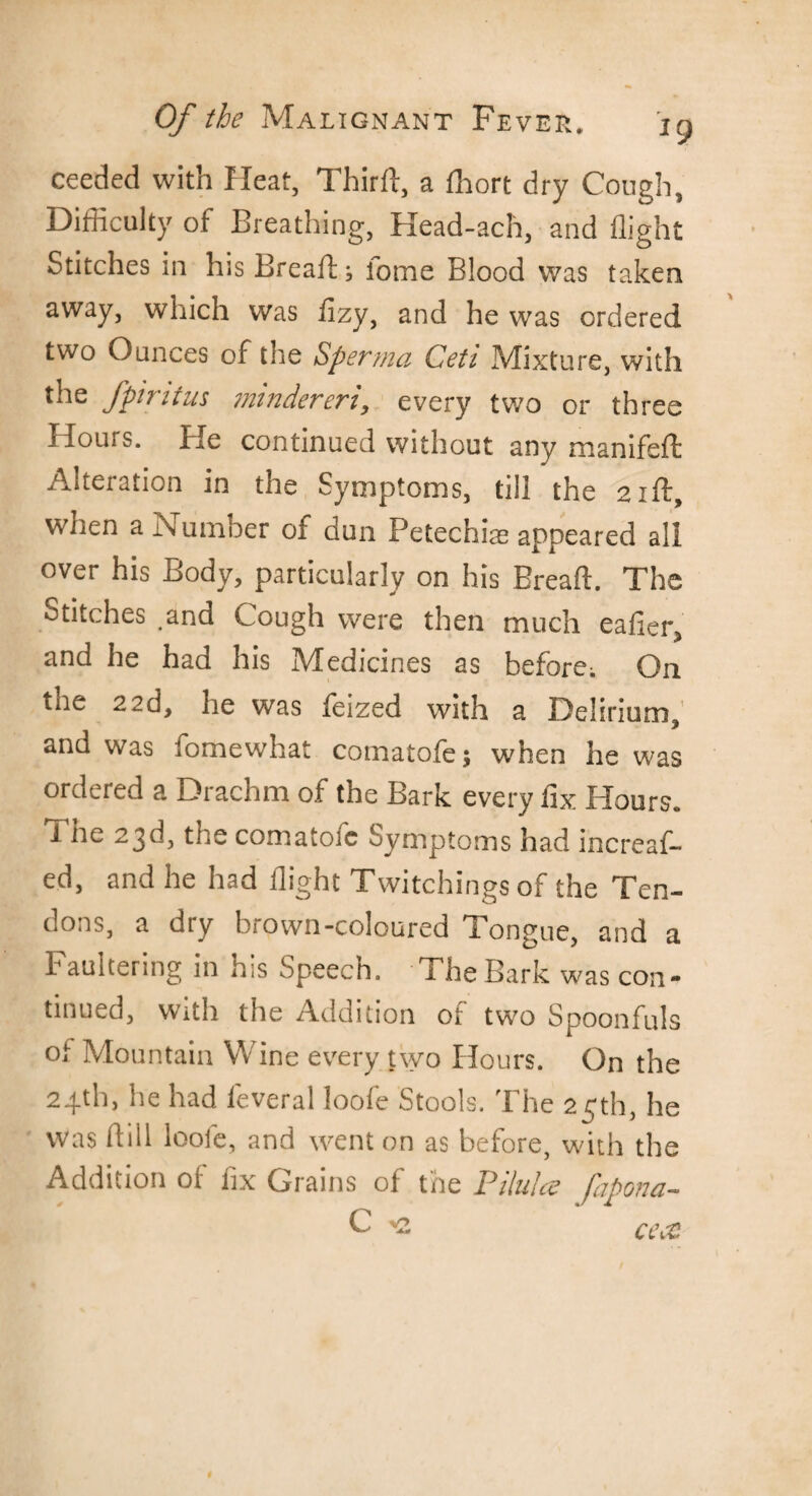 ceeded with Pleat, Third, a fhort dry Cough, Difficulty of Breathing, Head-ach, and flight Stitches in his Breads fome Blood was taken away, which was flzy, and he was ordered two Ounces of the Sperma Ceti Mixture, with the fpintus mindereri, every two or three Hours, tie continued without any manifeft Alteration in the Symptoms, till the 21ft, when a Number of dun Petechia appeared all over his Body, particularly on his Bread:. The Stitches .and Cough were then much eafier, and he had his Medicines as before; On tne 22d, ne was feized with a Delirium, and was fomewhat comatofe; when he was ordered a Drachm of the Bark every fix Hours, i he 23d, the comatofc Symptoms had increas¬ ed, and he had flight Twitchings of the Ten¬ dons, a dry brown-coloured Tongue, and a Faultering in his Speech. The Bark was con¬ tinued, with the Addition of two Spoonfuls of Mountain Wine every two Hours. On the 24th, he had feveral loofe Stools. The 25th, he was dill loofe, and went on as before, with the Addition of fix Grains of the Pilule? fapona- C *2 cecc