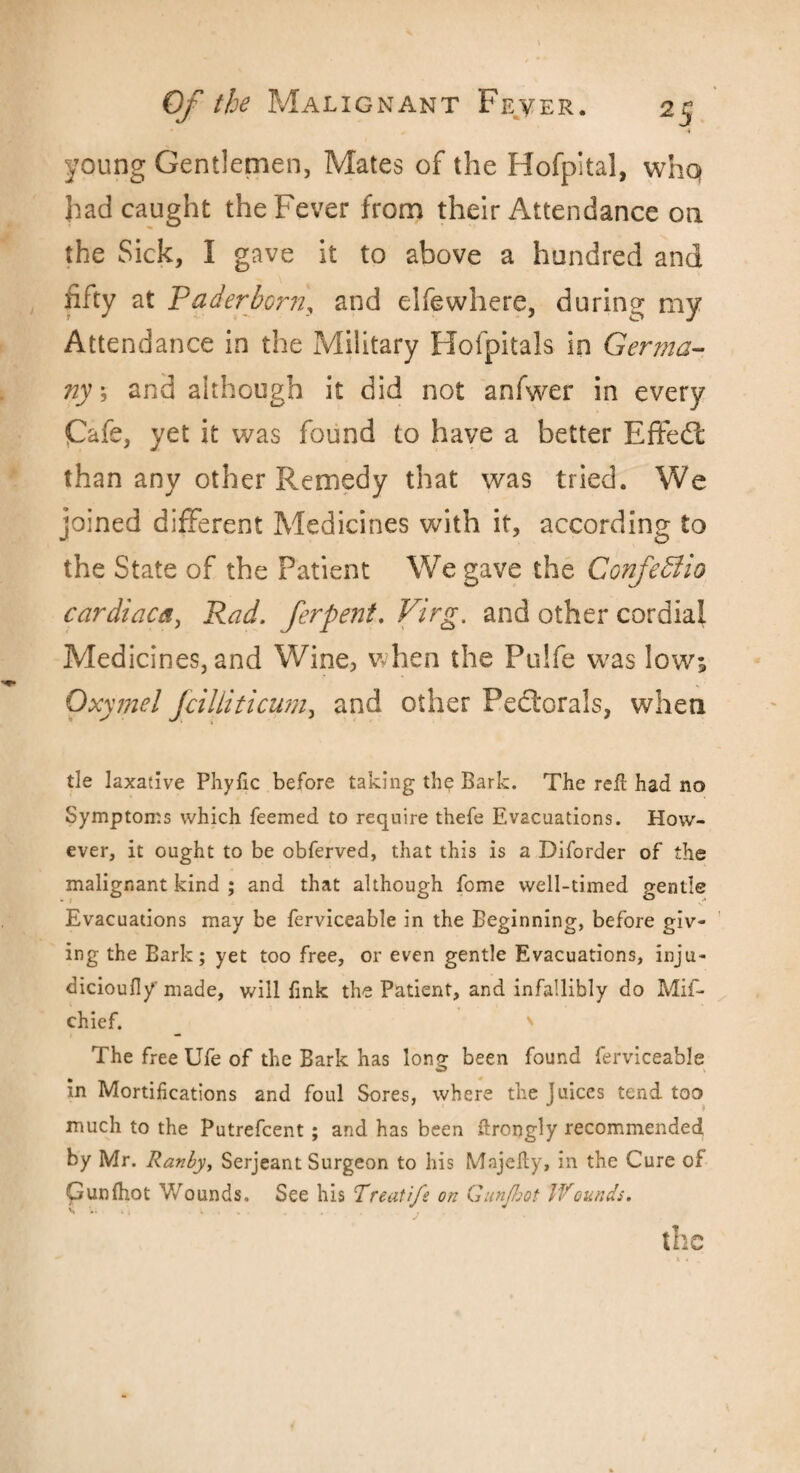 4 young Gentlemen, Mates of the Hofpital, whq had caught the Fever from their Attendance on the Sick, I gave it to above a hundred and fifty at Paderborn, and elfewhere, during my Attendance in the Military Hofpitals in Germa¬ ny', and although it did not anfwer in every Cafe, yet it was found to have a better Effedt than any other Remedy that was tried. We joined different Medicines with it, according to J o the State of the Patient We gave the ConfePtio cardiaca, Rad. ferpent. Virg. and other cordial Medicines, and Wine, when the Pulfe was low; Oxyjnel fcilliticum, and other Pectorals, when tie laxative Phyfic before taking the Bark. The refl had no Symptoms which feemed to require thefe Evacuations. How¬ ever, it ought to be obferved, that this is a Diforder of the malignant kind ; and that although fome well-timed gentle Evacuations may be ferviceable in the Beginning, before giv¬ ing the Bark; yet too free, or even gentle Evacuations, inju- dicioufl/made, will fink the Patient, and infallibly do Mif- chief. ' The free Ufe of the Bark has long been found ferviceable in Mortifications and foul Sores, where the Juices tend too much to the Putrefcent; and has been drongly recommended by Mr. Ranhy, Serjeant Surgeon to his Mnjeky, in the Cure of Gunfhot Wounds. See his Treatife on Gunjbot Wounds. J • the &«