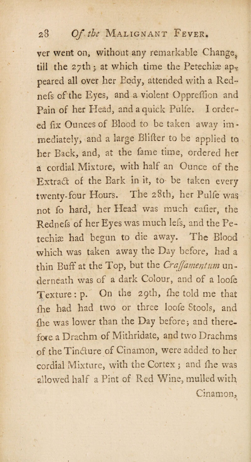ver went on, without any remarkable Change., till the 27th; at which time the Petechia? ap^ peared all over her Body, attended with a Red™ nefs of the Eyes, and a violent Oppreffion and Pain of her Head, and a quick Pulfe. I order¬ ed fix Ounces of Blood to be taken away im¬ mediately, and a large BHfter to be applied to her Back, and, at the fame time, ordered her a cordial Mix tore, with half an Ounce of the Extradl* of the Bark in it, to- be taken every twenty-four Hours. The 28th, her Pulfe was not fo hard, her Head was much eafier, the Red nefs of her Eyes was much lefs, and the Pe¬ techia? had begun to die away. The Blood which was taken away the Day before, had a thin Buff at the Top, but the Craffamentum un¬ derneath was of a dark Colour, and of a loofe Texture : p. On the 29th, fire told me that {he had had two or three loofe Stools, and flie was lower than the Day before^ and there¬ fore a Drachm of Mithridate, and two Drachms of the Tin&ure of Cinamon, were added to her cordial Mixture, with the Cortex ; and fhe was allowed half a Pint of Red Wine, mulled with Cinamon, *