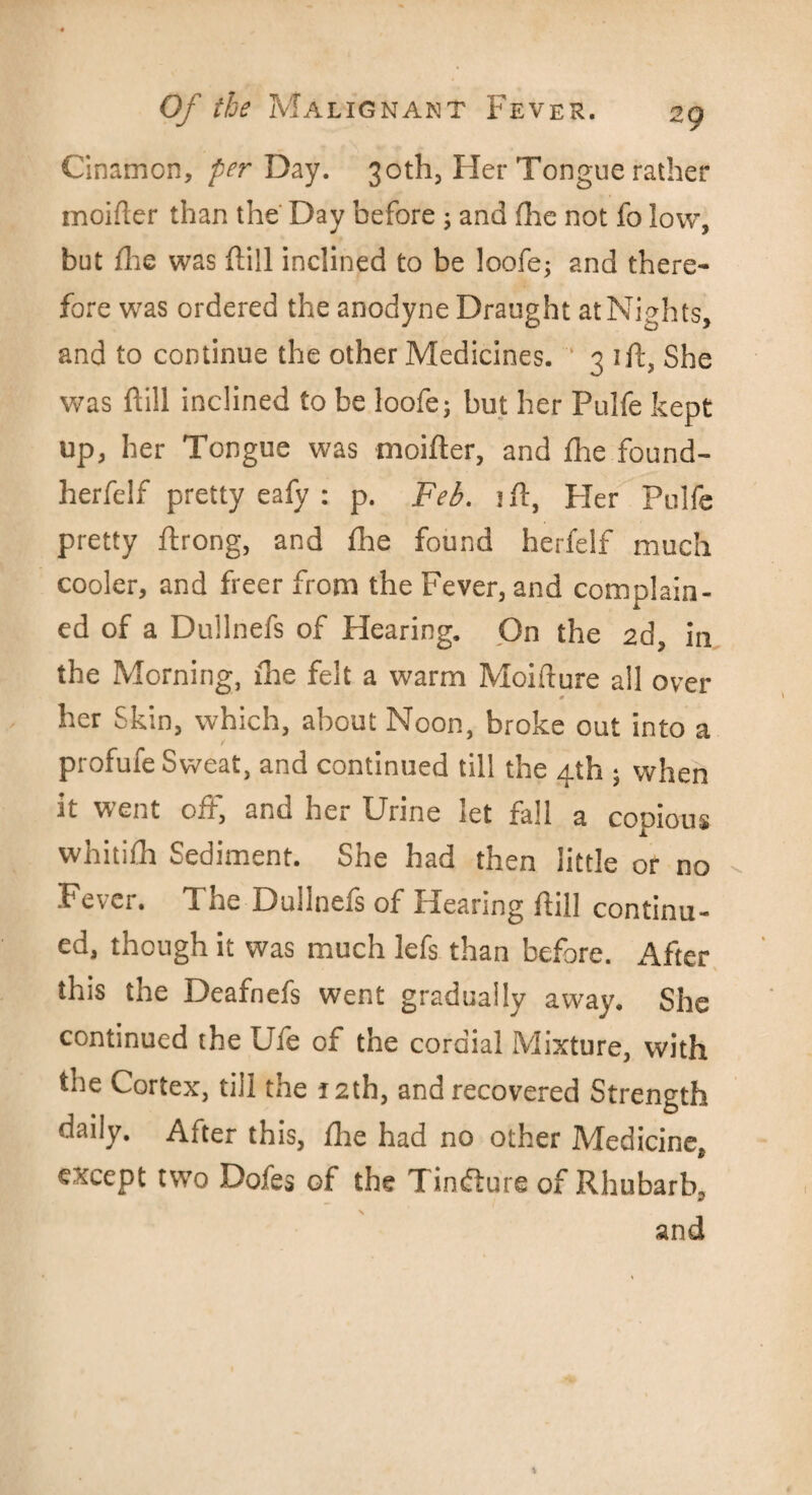 Cinamon, per Day. 30th, Her Tongue rather moifler than the Day before ; and (lie not fo low, but die was ftill inclined to be loofe; and there¬ fore was ordered the anodyne Draught at Nights, and to continue the other Medicines. 3 ift, She was ftill inclined to be loofe; but her Pulfe kept up, her Tongue was moifter, and fhe found- herfelf pretty eafy : p. Feb. ift, Pier Pulfe pretty ftrong, and fhe found herfelf much cooler, and freer from the Fever, and complain¬ ed of a Dullnefs of Hearing. On the 2d, in the Morning, lhe felt a warm Moifture all over * her Skin, which, about Noon, broke out into a profufe Sweat, and continued till the 4th ; when it went off, and her Urine let fall a copious whiti£h Sediment. She had then little or no Fever. The Dullnefs of Hearing ftill continu¬ ed, though it was much lefs than before. After this the Deafnefs went gradually away. She continued the Ufe of the cordial Mixture, with the Cortex, till the 12th, and recovered Strength daily. After this, fhe had no other Medicine, except two Doles of the Tincfture of Rhubarb, and