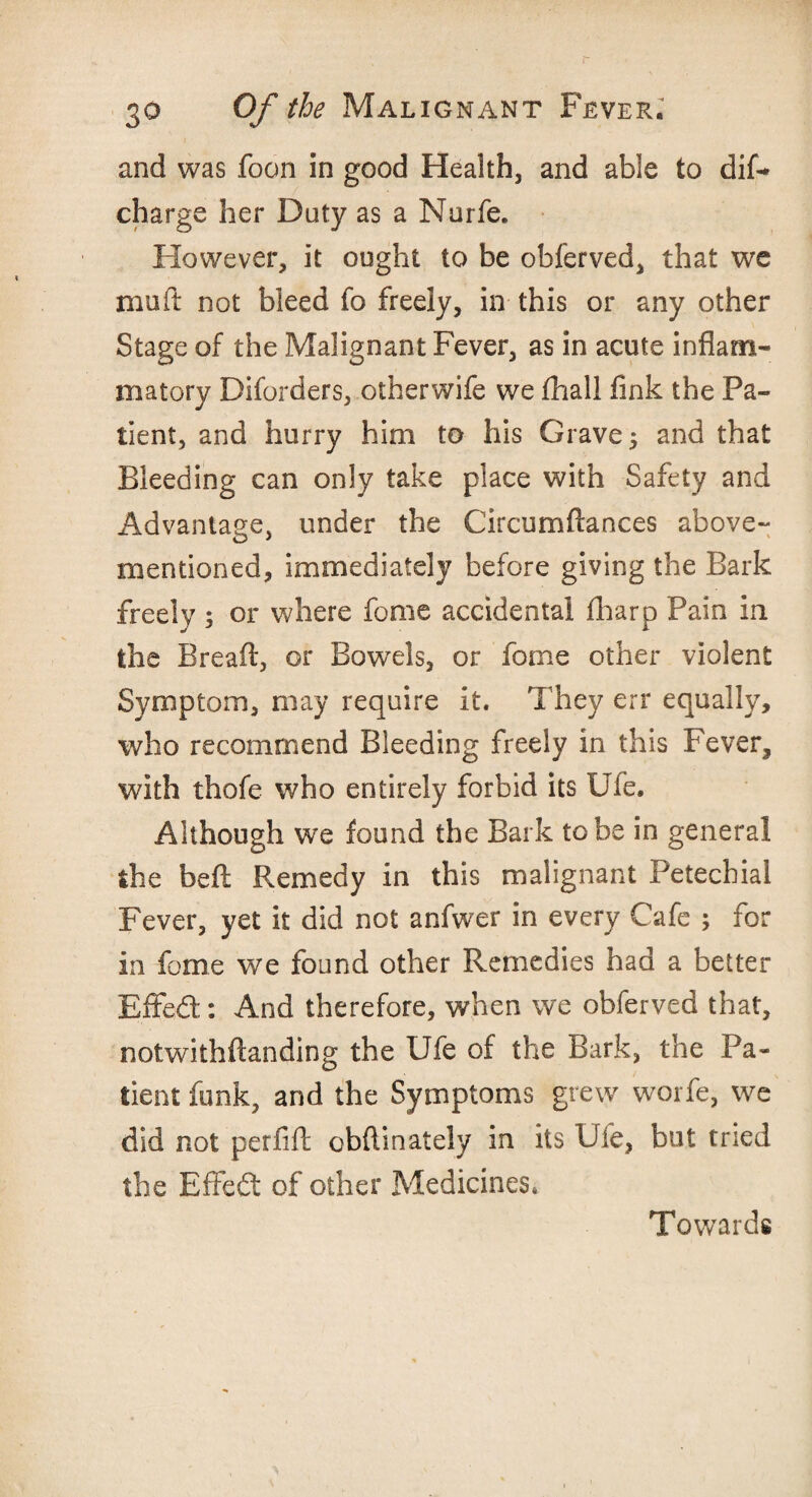 and was foon in good Health, and able to dif- charge her Duty as a Nurfe. However, it ought to be obferved, that we muft not bleed fo freely, in this or any other Stage of the Malignant Fever, as in acute inflam¬ matory Diforders, otherwife we fhall fink the Pa¬ tient, and hurry him to his Grave 5 and that Bleeding can only take place with Safety and Advantage, under the Circumftances above- mentioned, immediately before giving the Bark freely ; or where fome accidental fharp Pain in the Bread:, or BqwtIs, or fome other violent Symptom, may require it. They err equally, who recommend Bleeding freely in this Fever, with thofe who entirely forbid its Ufe. Although we found the Bark to be in general the beft Remedy in this malignant Petechial Fever, yet it did not anfwer in every Cafe ; for in fome we found other Remedies had a better Effed: And therefore, when we obferved that, notwithftanding the Ufe of the Bark, the Pa¬ tient funk, and the Symptoms grew worfe, we did not perfift obftinately in its Ufe, but tried the Effed of other Medicines. Towards