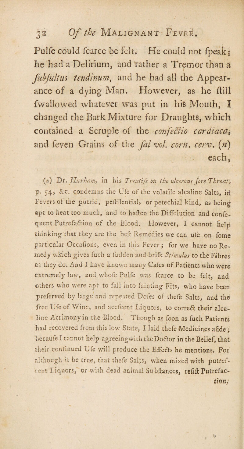 1 i Pulfe could fcarce be felt. He could not /peak* he had a Delirium, and rather a Tremor than a flib Julius tendinum, and he had all the Appear¬ ance of a dying Man. However, as he ftill fwallowed whatever was put in his Mouth, I changed the Bark Mixture for Draughts, which contained a Scruple of the confe&io cardiaca, and feyen Grains of the fal voL corn. cerv. (n) each, («) Dr. liuxham, in his Treat i/e on the ulcerous fore Throat? p. 54 j &c. condemns the Ufe of the volatile alcaline Salts, in Fevers of the putrid, peftilential, or petechial kind, as being apt to heat too much, and to haften the Diffolution and confe- quent Putrefaction cf the Blood. However, I cannot help thinking that they are the belt Remedies we can ufe on fome particular Occafions, even in this Fever; for we have no Re¬ medy which gives fuch a fudden and brilk Stimulus to the Fibres as they do. And I have known many Cafes of Patients who were extremely low, and whofe Pulfe was fcarce to be felt, and others who were apt to fall into fainting Fits, who have been preferved by large and repeated Dofes of thefe Salts, and the free Ufe of Wine, and acefcent Liquors, to corredl their alca- line Acrimony in the Blood. Though as foon as fuch Patients had recovered from this low State, I laid thefe Medicines afide; becaufe I cannot help agreeingwith. theDo&or in the Belief, that their continued Ufe will produce the Effefts he mentions. For although it be true, that thefe Salts, when mixed with putfef- cent l iquors, or with dead animal Subftances, refill Putrefac¬ tion, w