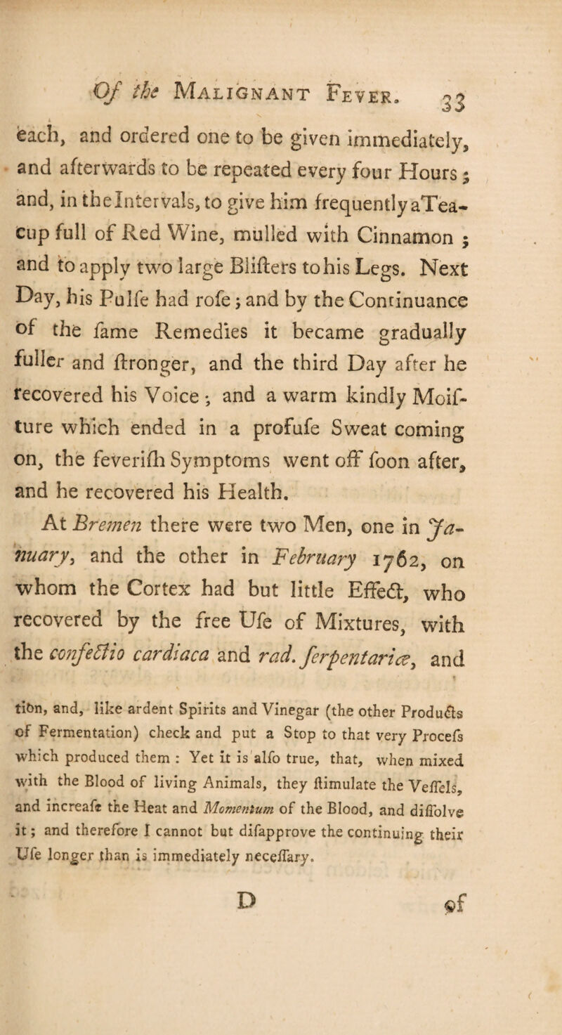 N. each, and ordered one to be given immediately, and afterwards to be repeated every four Hours; and, in the Intervals, to give him frequently aTea- cup full of Red Wine, mulled with Cinnamon ; and to apply two large Blifters to his Legs. Next Day, his Pulfe had rofe, and by the Continuance of the fame Remedies it became gradually fuller and ftronger, and the third Day after he recovered his Voice ; and a warm kindly Mcif- ture which ended in a profufe Sweat coming on, the feverifh Symptoms went off foon after, and he recovered his Health. At Bremen there were two Men, one in fa- nuary, and the other in February 1762, on whom the Cortex had but little EfFeft, who recovered by the free Ufe of Mixtures, with the confettio cardiaca and rad. ferpentarice, and . f t tibn, and, like ardent Spirits and Vinegar (the other Products of Fermentation) check and put a Stop to that very Procefs which produced them : Yet it is alfo true, that, when mixed with the Blood of living Animals, they llimulate the VeiTels, and increafe the Heat and Momentum of the Blood, and diffolve it; and therefore I cannot but difapprove the continuing their Ufe longer than is immediately neceflary. $f D