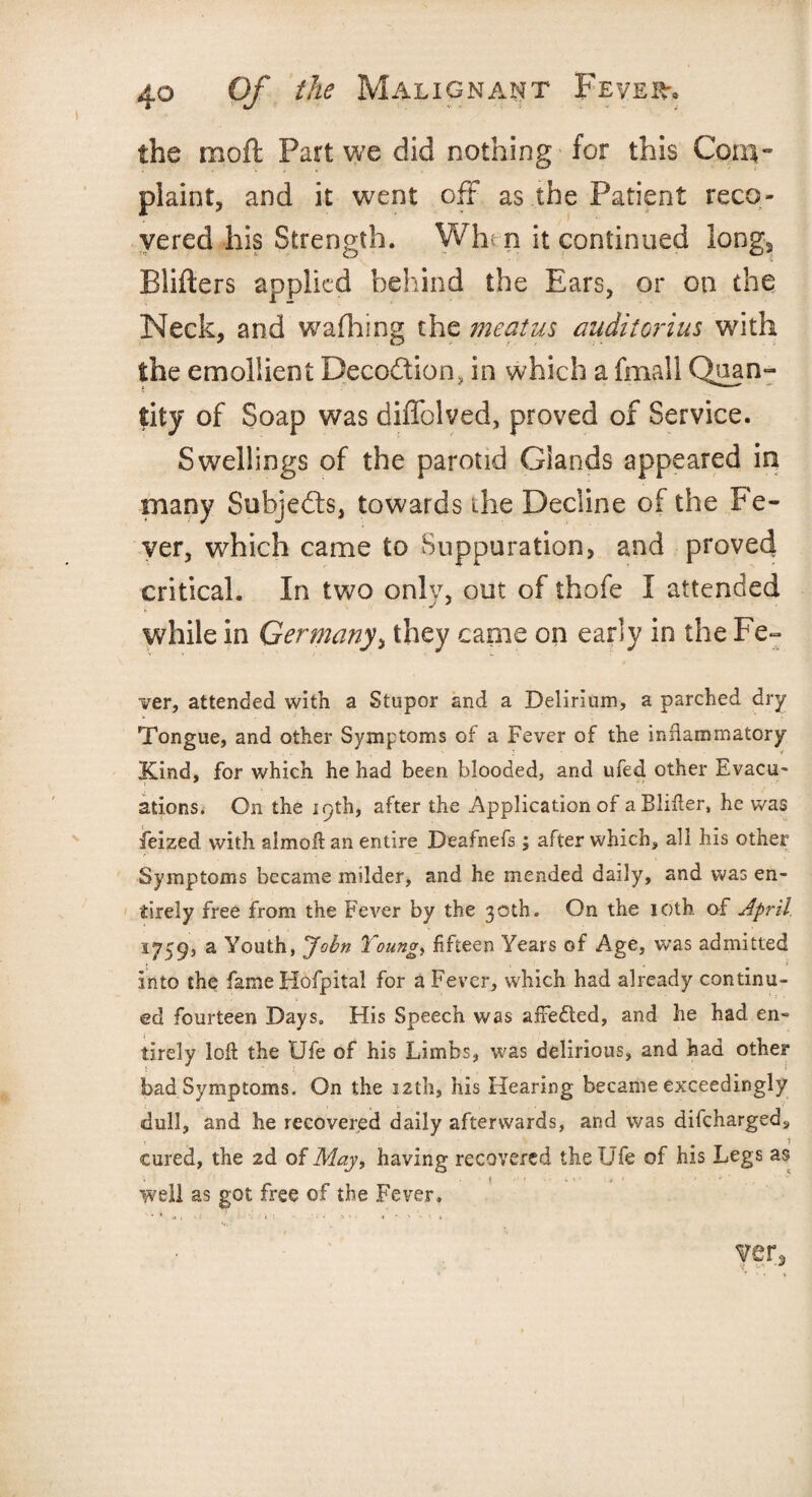 the moil Part we did nothing' for this Cora** plaint, and it went off as the Patient reco¬ vered his Strength. Wh^n it continued long3 Blifters applied behind the Ears, or on the Neck, and wafhing the meatus auditorius with the emollient Deception, in which a fmall Quan¬ tity of Soap was diffolved, proved of Service. Swellings of the parotid Glands appeared in many Subjedts, towards the Decline of the Fe¬ ver, which came to Suppuration, and proved critical. In two only, out of thofe I attended while in Germany\ they canie on early in the Fe¬ ver, attended with a Stupor and a Delirium, a parched dry Tongue, and other Symptoms of a Fever of the inflammatory Kind, for which he had been blooded, and ufed other Evacu¬ ations. On the 19th, after the Application of aBIifler, he was feized with aimoft an entire Deafnefs; after which, all his other Symptoms became milder, and he mended daily, and was en¬ tirely free from the Fever by the 30th. On the 10th of April. 1759, a Youth, John Young, fifteen Years of Age, was admitted into the fame Hofpital for a Fever, which had already continu¬ ed fourteen Days, His Speech was afrefled, and he had en¬ tirely loll the Ufe of his Limbs, was delirious, and had other t- j, ^ ! bad Symptoms. On the 12th, his Hearing became exceedingly dull, and he recovered daily afterwards, and was difcharged, cured, the 2d of May, having recovered the Ufe of his Legs as ; ( - • i ■ • i i » f. • ' well as got free of the Fever, ven