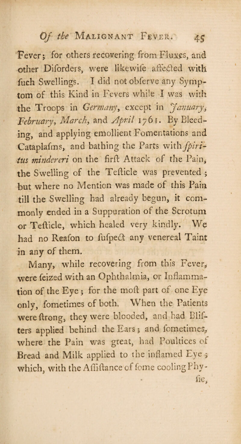 i Fever; for others recovering from Fluxes, and other Diforders, were likewife affeded with fuch Swellings. I did not obferve any Symp¬ tom of this Kind in Fevers while I was with the Troops in Germany, except in January, February, March, and April 1761. By Bleed¬ ing, and applying emollient Fomentations and Cataplafms, and bathing the Parts with fpiri- tus mindereri on the firft Attack of the Pain, the Swelling of the Tefticle was prevented ; but where no Mention was made of this Pain till the Swelling had already begun, it com¬ monly ended in a Suppuration of the Scrotum or Tefticle, which healed very kindly. We had no Reafon to fufpedt any venereal Taint in any of them. Many, while recovering from this Fever, were feized with an Ophthalmia, or Inflamma¬ tion of the Eye; for the mod part of one Eye only, fometimes of both. When the Patients wereftrong, they were blooded, and had Blif- ters applied behind the Ears; and fometimes, where the Pain was great, had Poultices of Bread and Milk applied to the inflamed Eye ; which, with the Afliftance of feme cooling Phy- fie,