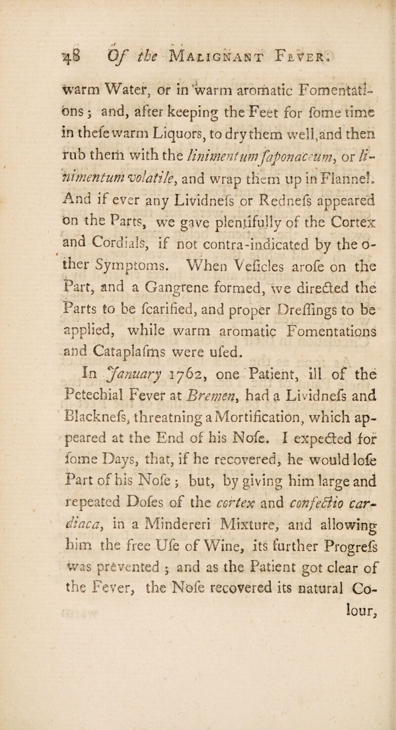 warm Water, or in warm aromatic Fomentati¬ ons ; and, after keeping the Feet for fome time in thefe warm Liquors, to dry them welfand then rub therii with the liniment urnfapondceum, or //- ni men turn volatile y and wrap them up in Flannel. And if ever any Lividnefs or Rednefs appeared On the Parts, we gave plentifully of the Cortex and Cordials, if not contra-indicated by the ci¬ ther Symptoms. When V elides arofe on the % Part, and a Gangrene formed, we directed the Farts to be fcarified, and proper Dreflings to be applied, while warm aromatic Fomentations and Cataplafms were ufed. In January 1762, one ’Patient, ill of the Petechial Fever at Bremen, had a Lividnefs and Blacknefs* threatning a Mortification, which ap¬ peared at the End of his Nofc. I expected for fome Days, that, if he recovered, he would lofe Part of his Nofe 5 but, by giving him large and repeated Dofes of the cortex and confeBio car- dlaca, in a Mindereri Mixture, and allowing him the free Ufe of Wine, its further Progrefs was prevented $ and as the Patient got clear of the Fever, the Nofe recovered its natural Co¬ lour,