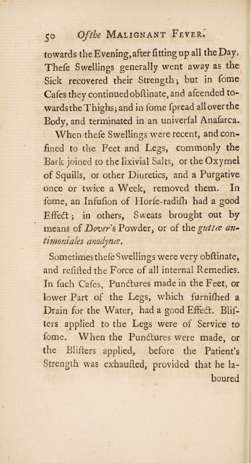 towards the Evening, after fitting up all the Day, Thefe Swellings generally went away as the Sick recovered their Strength; but in fome Cafes they continued obftinate, and afcended to¬ wards the Thighs; and in fome fpread all over the Body, and terminated in an univerfal Anafarca. When thefe Swellings were recent, and con¬ fined to the Feet and Legs, commonly the Bark joined to the lixivial Salts, or the Oxymei of Squills, or other Diuretics, and a Purgative once or twice a Week, removed them. In fome, an Infufion of Horfe-radifh had a good Effect; in others, Sweats brought out by means of Dovers Powder, or of the guttce an* timoniales anodynce. Sometimes thefe Swellings were very obftinate, and refilled the Force of all internal Remedies. In fuch Cafes, Pun&ures made in the Feet, or lower Part of the Legs, which furnifhed a Drain for the Water, had a good Effect. Blis¬ ters applied to the Legs were of Service to fome. When the Pun£iures were made, or the Blifters appbed, before the Patient’s Strength was exhaufted, provided that he la¬ boured i