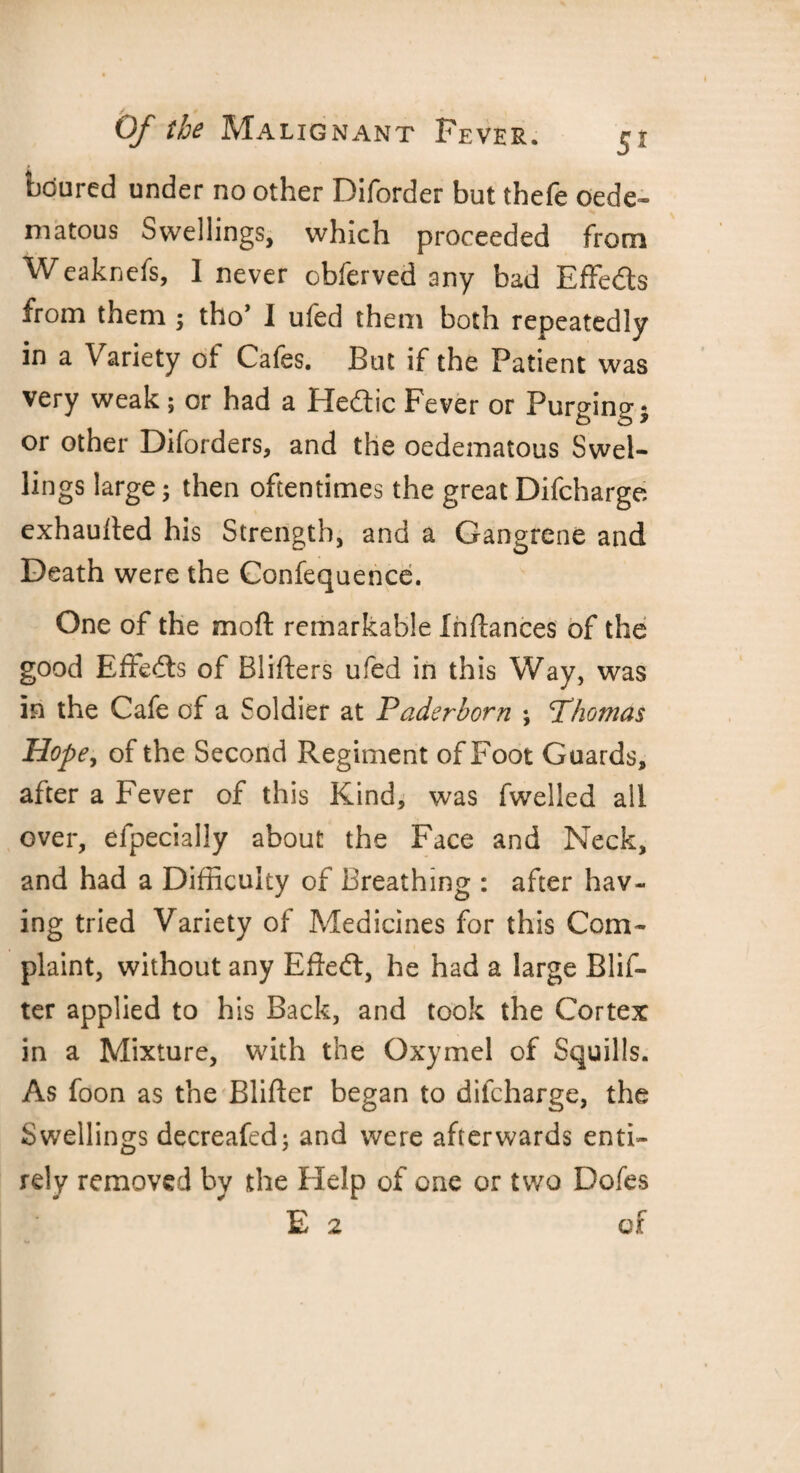 btiured under no other Diforder but thefe oede- matous Swellings, which proceeded from Weaknefs, 1 never obferved any bad Effects from them; tho’ I ufed them both repeatedly in a Variety of Cafes. But if the Patient was very weak ; or had a Heftic Fever or Purging * or other Diforders, and the oedematous Swel¬ lings large; then oftentimes the great Difcharge exhaufted his Strength, and a Gangrene and Death were the Confequence. One of the mo ft remarkable Inftances of the good Effects of Blifters ufed in this Way, was in the Cafe of a Soldier at P aderborn ; <Thomas Hope, of the Second Regiment of Foot Guards, after a Fever of this Kind, was fwelled all over, efpecially about the Face and Neck, and had a Difficulty of Breathing : after hav¬ ing tried Variety of Medicines for this Com¬ plaint, without any Eftetft, he had a large Blif- ter applied to his Back, and took the Cortex in a Mixture, with the Oxymel of Squills. As foon as the Blifter began to difcharge, the Swellings decreafed; and were afterwards enti¬ rely removed by the Help of one or two Dofes