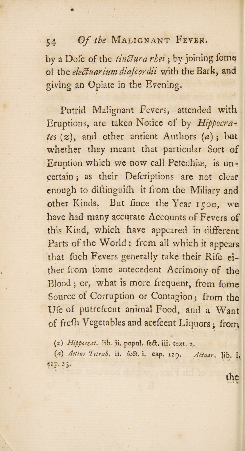 by a Dofe of the tinBura rhei ; by joining fome of the eleBuarium diafcordii with the Bark, and giving an Opiate in the Evening. Putrid Malignant Fevers, attended with Eruptions, are taken Notice of by Hippocra¬ tes (z), and other antient Authors (a); but whether they meant that particular Sort of Eruption which we now call Petechias, is un¬ certain ; as their Descriptions are not clear enough to diftinguifh it from the Miliary and other Kinds. But fince the Year 1500, we have had many accurate Accounts of Fevers of this Kind, which have appeared in different Parts of the World : from all which it appears that fuch Fevers generally take their Rife ei¬ ther from fome antecedent Acrimony of the Blood *, or, what is more frequent, from fome Source of Corruption or Contagion 5 from the Ufe of putrefcent animal Food, and a Want of frefh Vegetables and acefcent Liquors; from («) Hippoczat. lik ii. popul. fed. iii. text, 2. (a) Astius Tetrab. ii. fed. i. cap. 129. Acinar. fib. 3, §ap, 23,, the