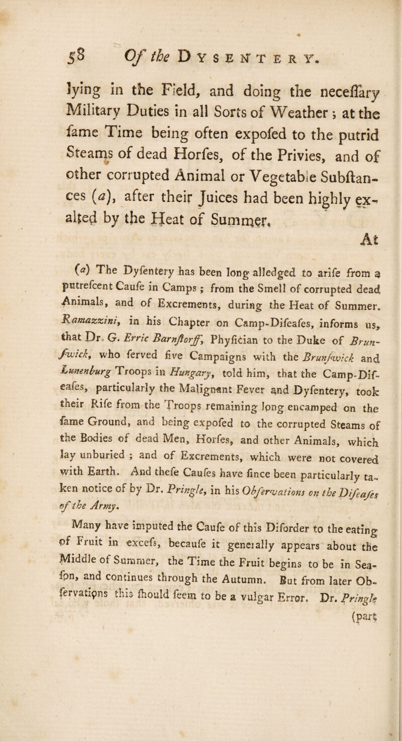 ft lying in the Field, and doing the neceflary Military Duties in all Sorts of Weather; at the fame Time being often expofed to the putrid Steams of dead Horfes, of the Privies, and of other corrupted Animal or Vegetable Subftan- ces (a), after their Juices had been highly ex¬ alted by the Heat of Summer, At (a) The Byfentery has been long alledged to arife from 9 putiefcent Caufe in Camps; from the Smell of corrupted dead Animals, and of Excrements, during the Heat of Summer. Rantazzzni, in his Chapter on Camp-Difeafes, informs us, that Dr G. Errzc Barnflorff, Phyfkian to the Duke of Brun- Jhvzc/:, who ferved five Campaigns with the Brunjvoick and Lunenburg Troops in Hungary, told him, that the Camp-Dif¬ eafes, particularly the Malignant Fever r*nd Dyfentery, took their Rife from the Troops remaining Ipng encamped on the lame Ground, and being expofed to the corrupted Steams of the Bodies of dead Men, Horfes, and other Animals, which lay unburied ; and of Excrements, which were not covered with Earth. And thefe Caufes have fince been particularly ta¬ ken notice or by Dr. Pringle, in his Observations on the Difea/es of the Army, Many have imputed the Caufe of this Diforder to the eating pi bruit in excefs, becaufe it generally appears about the Middle of Summer, the Time the Fruit begins to be in Sea- fpn, and continues through the Autumn. But from later Ob- fervatipns this ihould feem to be a vulgar Error. Dr. Przngk (part