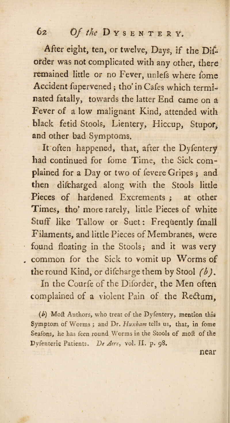 After eight, ten, or twelve, Days, if the Dis¬ order was not complicated with any other, there remained little or no Fever, unlefs where Some Accident fupervened; tho’in Cafes which termi¬ nated fatally, towards the latter End came on a Fever of a low malignant Kind, attended with black fetid Stools, Lientery, Hiccup, Stupor, and other bad Symptoms. It often happened, that, after the Dyfentery had continued for Some Time, the Sick com¬ plained for a Day or two of Severe Gripes; and then difeharged along with the Stools little Pieces of hardened Excrements ; at other Times, tho’ more rarely, little Pieces of white Stuff like Tallow or Suet: Frequently fmall Filaments, and little Pieces of Membranes, were • found floating in the Stools; and it was very . common for the Sick to vomit up Worms of the round Kind, or difeharge them by Stool (b). In the Courfe of the Diforder, the Men often complained of a violent Pain of the Redtum, (b) Molt Authors, who treat of the Dyfentery, mention this Symptom of Worms; and Dr. Huxham tells us, that, in fome Seafons, he has feen round Worms in the Stools of molt of the Dyfenteric Patients. De Jere, vol. II. p. 98. near 1