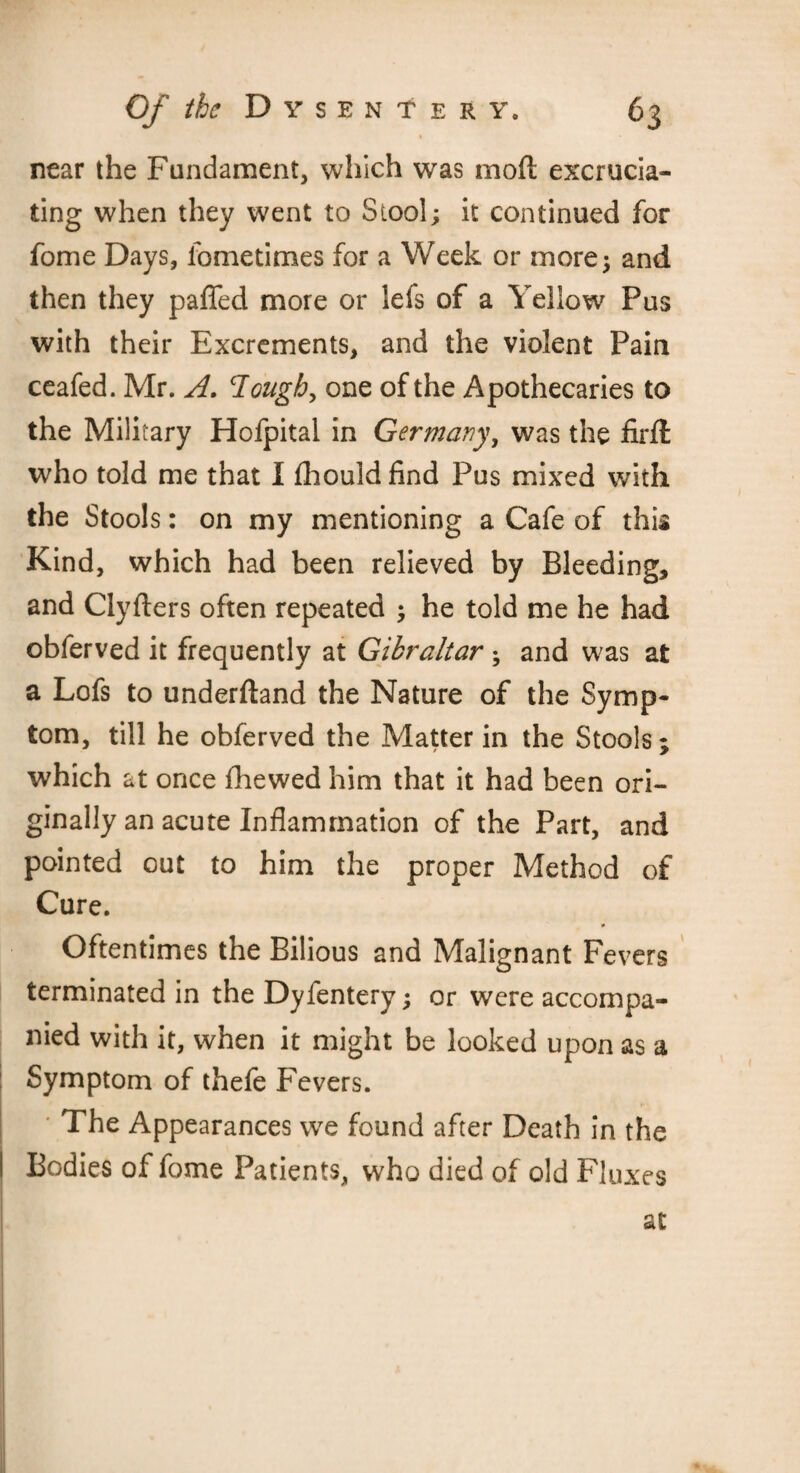 near the Fundament, which was mod excrucia¬ ting when they went to Stool; it continued for fome Days, iometimes for a Week or more; and then they paffed more or lets of a Yellow Pus with their Excrements, and the violent Pain ceafed. Mr. A. Tough, one of the Apothecaries to the Military Hofpital in Germany, was the firfl who told me that I fhould find Pus mixed with the Stools: on my mentioning a Cafe of this Kind, which had been relieved by Bleeding, and Clyfters often repeated ; he told me he had obferved it frequently at Gibraltar ; and was at a Lofs to underftand the Nature of the Symp¬ tom, till he obferved the Matter in the Stools; which at once fhewed him that it had been ori¬ ginally an acute Inflammation of the Part, and pointed out to him the proper Method of Cure. Oftentimes the Bilious and Malignant Fevers terminated in the Dyfentery; or were accompa¬ nied with it, when it might be looked upon as a Symptom of thefe Fevers. The Appearances we found after Death in the Bodies of fome Patients, who died of old Fluxes at