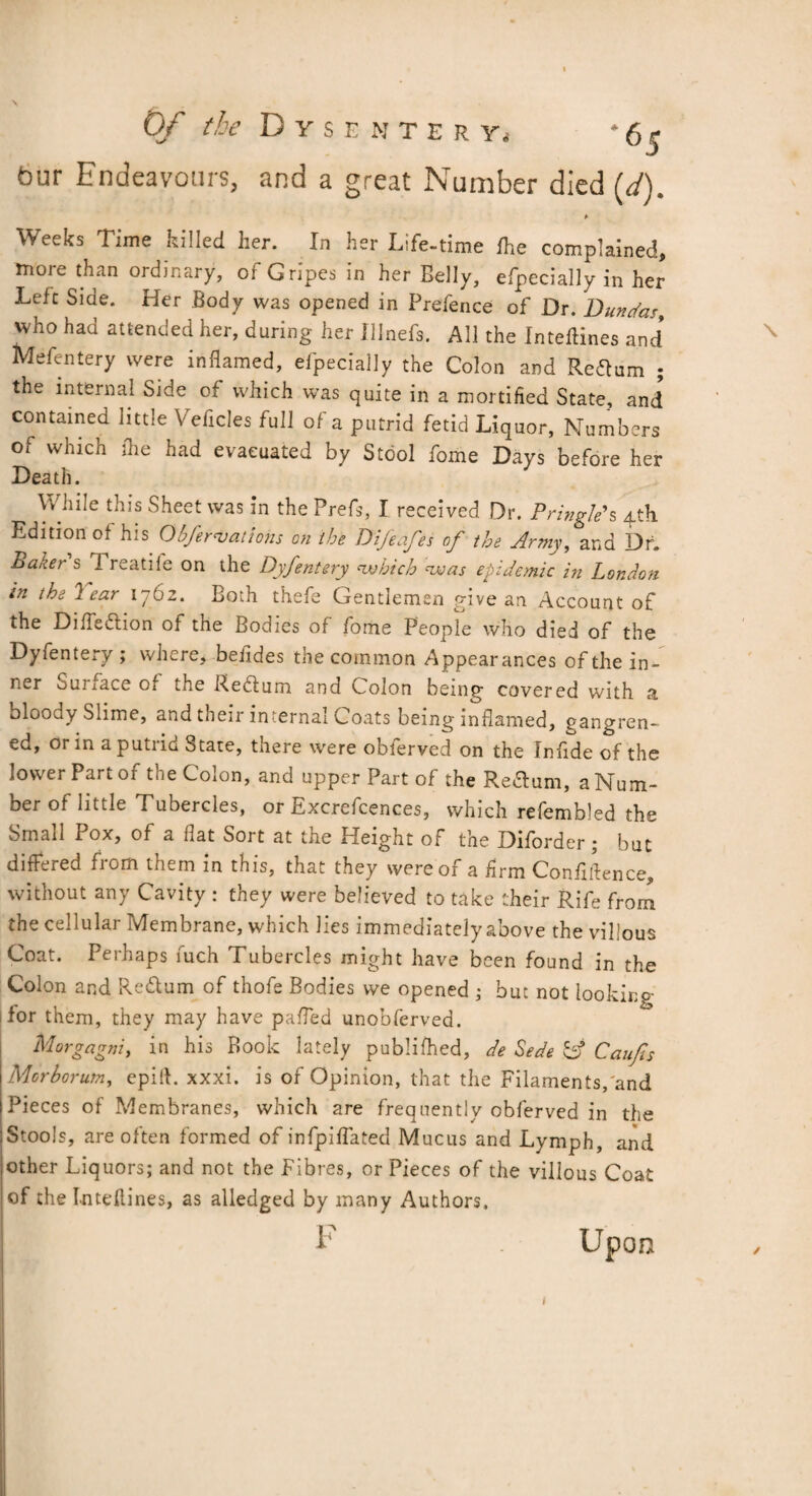 Weeks Time killed her. In her Life-time fhe complained, more than ordinary, of Gripes in her Belly, efpecially in her Left Side. Her Body was opened in Prefence of Dr. Dun fas, vvho had attended her, during her Illnefs. All the Inteflines and* Mefentery were inflamed, efpecially the Colon and Return ; the internal Side of which was quite in a mortified State, and contained little Veficles full of a putrid fetid Liquor, Numbers ot which (he had evacuated by Stool fome Days before her Death. While this Sheet was in the Prefs, I received Dr. Pringle's 4th Edition of his Obfer<Vattons on the Difeafes of the Army, and Dr. Baker s I reatife on the Dyfentery which was epidemic in London in the year 1762. Both thefe Gentlemen give an Account of the Difleflion of the Bodies of fome Peopte who died of the Dyfentery ; where, befides the common Appearances of the in¬ ner ouiiaceof the Reclum and Colon being covered with a bloody Slime, and their internal Coats being inflamed, gangren¬ ed, or in a putrid Stare, there were obferved on the Infide of the lower Part of the Colon, and upper Part of the Re&um, a Num¬ ber of little Tubercles, or Excrefcences, which refembled the Small Pox, of a flat Sort at the Height of the Diforder ; but differed from them in this, that they were of a firm Confidence, without any Cavity : they were believed to take their Rife from the cellular Membrane, which lies immediately above the villous Coat. Perhaps fuch Tubercles might have been found in the Colon and Re&um of thofe Bodies vve opened ; but not looking for them, they may have pafled unobferved. Morgagni, in his Book lately publifhed, de Sede C? Caufts Morborum, epifl. xxxi. is of Opinion, that the Filaments, and Pieces of Membranes, which are frequently obferved in the Stools, are often formed of infpiflated Mucus and Lymph, and other Liquors; and not the Fibres, or Pieces of the villous Coat of the Intdlines, as alledged by many Authors. Upon