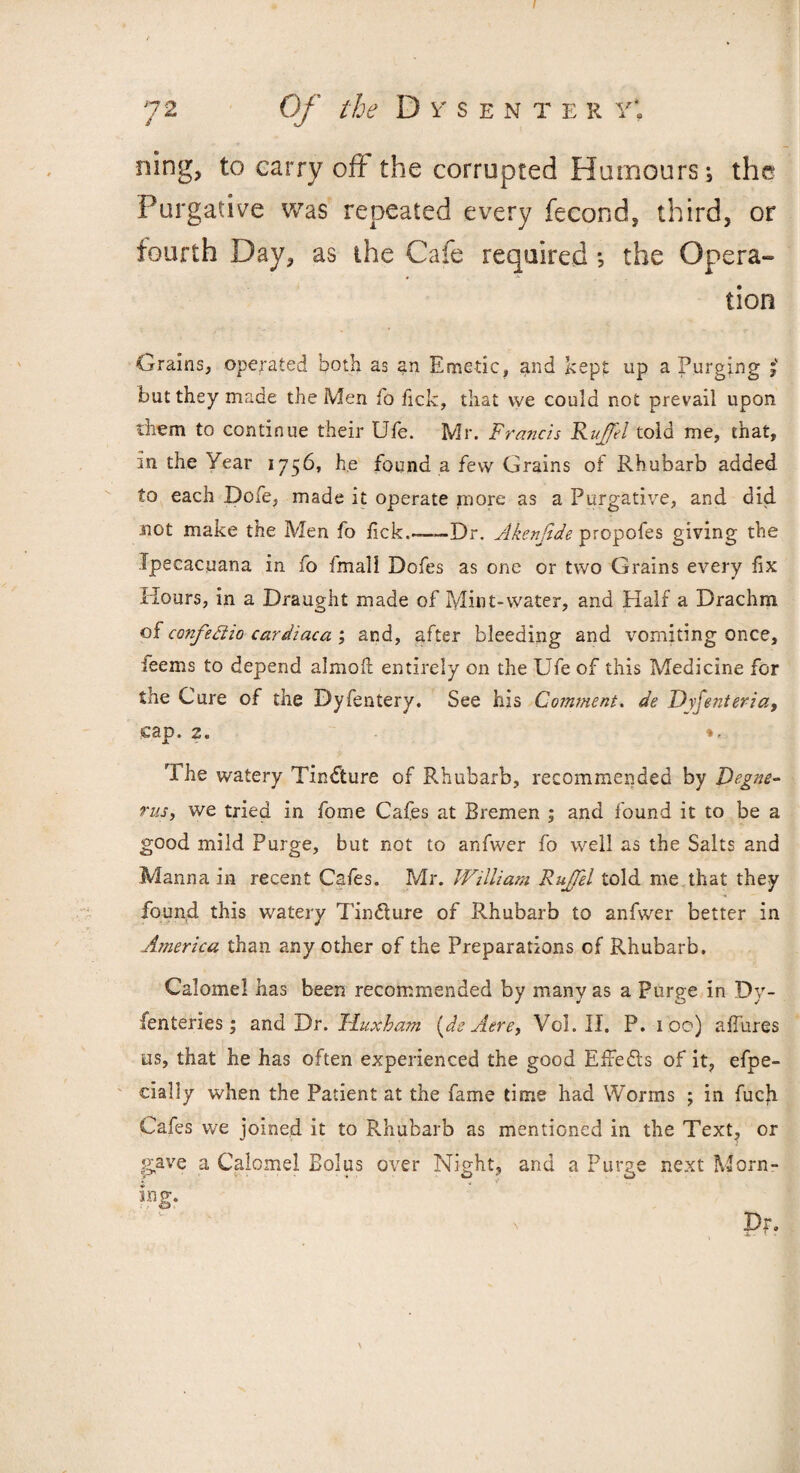 7 2 Of the Di'SENTE R Y\ ning, to carry oft the corrupted Humours; the Purgative was repeated every fecond, third, or fourth Day, as the Cafe required ; the Opera- lion Grains, operated both as an Emetic, and kept up a Purging j' but they made the Men io fick, that vve could not prevail upon them to continue their Ufe. Mr. Francis Ruffe! told me, that, in the Year 1756, he found a few Grains of Rhubarb added to each Dofe, made it operate more as a Purgative, and did not make the Men fo lick.-—Dr. Akenfide propofes giving the Ipecacuana in fo fmali Dofes as one or two Grains every fix Hours, in a Draught made of Mint-water, and Half a Drachm of confettio cardiaca ; and, after bleeding and vomiting once, ieems to depend almoft entirely on the Ufe of this Pvledicine for the Cure of the Dyfentery. See his Comment, de Dyfenteria, cap. 2. The watery Tindture of Rhubarb, recommended by Degne- rus, we tried in fome Cafes at Bremen ; and found it to be a good mild Purge, but not to anfwer fo well as the Salts and Manna in recent Cafes. Mr. JVilliam Ruffel told me that they found this watery Tin&ure of Rhubarb to anfwer better in America than any other of the Preparations of Rhubarb. Calomel has been recommended by many as a Purp-e in Dy- fenteries; and Dr. Tluxham [de Aere, Vol. II. P. 100) allures us, that he has often experienced the good EfFe&s of it, efpe- cially when the Patient at the fame time had Worms ; in fucji Cafes we joined it to Rhubarb as mentioned in the Text, or gave a Calomel Bolus over Night, and a Purge next Morn¬ ing. n pr.