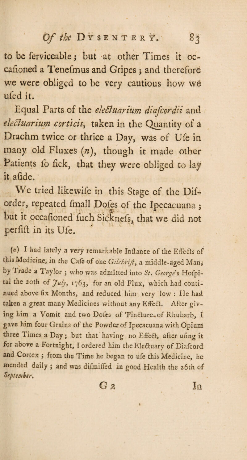 to be ferviceable; but at other Times it oc- cafioned a Tenefmus and Gripes; and therefore we were obliged to be very cautious how we ufed it. \ Equal Parts of the eleBuarium diafcordii and eledtuarium corticisy taken in the Quantity of a Drachm twice or thrice a Day, was of Ufe in many old Fluxes (n)y though it made other Patients fo fick, that they were obliged to lay it afide. We tried like wife in this Stage of the Dis¬ order, repeated fmall Dofes of the Ipecacuana 3 but it occafioned fuch Sicknefs, that we did not perfift in its Ufe. (*) I had lately a very remarkable Inflance of the Effects of this Medicine, in the Cafe of one Gilchrijly a middle-aged Man, by Trade a Taylor ; who was admitted into St, George s Hofpi- tai the 20th of July, 1763, for an old Flux, which had conti¬ nued above fix Months, and reduced him very low : He had taken a great many Medicines without any Effedl. After giv¬ ing him a Vomit and two Dofes of Tindlure-of Rhubarb, I gave him four Grains of the Powder of Ipecacuana with Opium, three Times a Day; but that having no Effedl, after ufing it for above a Fortnight, I ordered him the Eledtuary of Diafcord and Cortex ; from the Time he began to ufe this Medicine, he mended daily ; and was difmiffed in good Health the 26th of September^ G z In 1