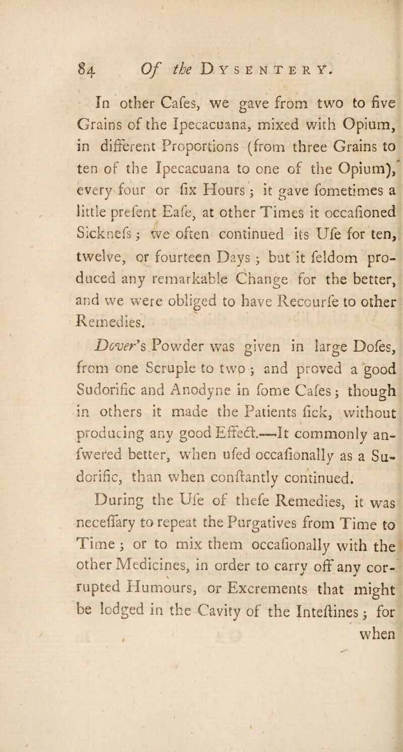 In other Cafes, we gave from two to five Grains of the Ipecacuana, mixed with Opium, in different Proportions (from three Grains to ten.of the Ipecacuana to one of the Opium), every four or fix Hours; it gave fometimes a little prefent Eafe, at other Times it occafioned Sicknefswe often continued its Ufe for ten, twelve, or fourteen Days ; but it feldom pro¬ duced any remarkable Change for the better, and we were obliged to have Recourfe to other Remedies. Dover's Powder was given in large Dofes, from one Scruple to twp and proved a good Sudorific and Anodyne in feme Cafes 5 though in others it made the Patients fick, without 1 producing any good Effedt—It commonly an- fweted better, when ufed occafionally as a Su¬ dorific, than when conftantly continued. During the Ufe of thefe Remedies, it was necefiary to repeat the Purgatives from Time to Time ; or to mix them occafionally with the other Medicines, in order to carry off anv cor- rupted Humours, or Excrements that might be lodged in the Cavity of the Inteftines 5 for when 1