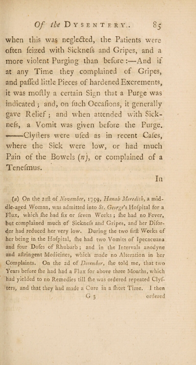 when this was negledted, the Patients w^ere often feized with Sicknefs and Gripes, and a more violent; Purging than before :—And if at any Time they complained of Gripes, and palled little Pieces of hardened Excrements, it was moflly a certain Sign that a Purge was indicated ; and, on fuch Occafions, it generally gave Relief 5 and when attended with Sick¬ nefs, a Vomit was given before the Purge. •—*—Cly tiers were ufed as in recent Cafes, where the Sick were low, or had much Pain of the Bowels (72), or complained of a Tenefmus. In (a) On the 2ill of November, 1759, Hanab Meredith, a mid¬ dle-aged Woman, was admitted into St. George's Hofpital for a Flux, which fhe had fix or feven Weeks; fhe had no Fever, but complained much of Sicknefs and Gripes, and her Difor- der had reduced her very low. During the two firfl Weeks of her being in the Hofpital, fhe had two Vomits of Ipecacuana and four Dofes of Rhubarb ; and in the Intervals anodyne and aftringent Medicines, which made no Alteration in her Complaints. On the 2d of December, fhe told me, that two Years before fhe had had a Flax for above three Months, which had yielded to no Remedies till fhe was ordered repeated Clyf- ters, and that they had made a Cure in a fhort Time. I then G 3 ordered /