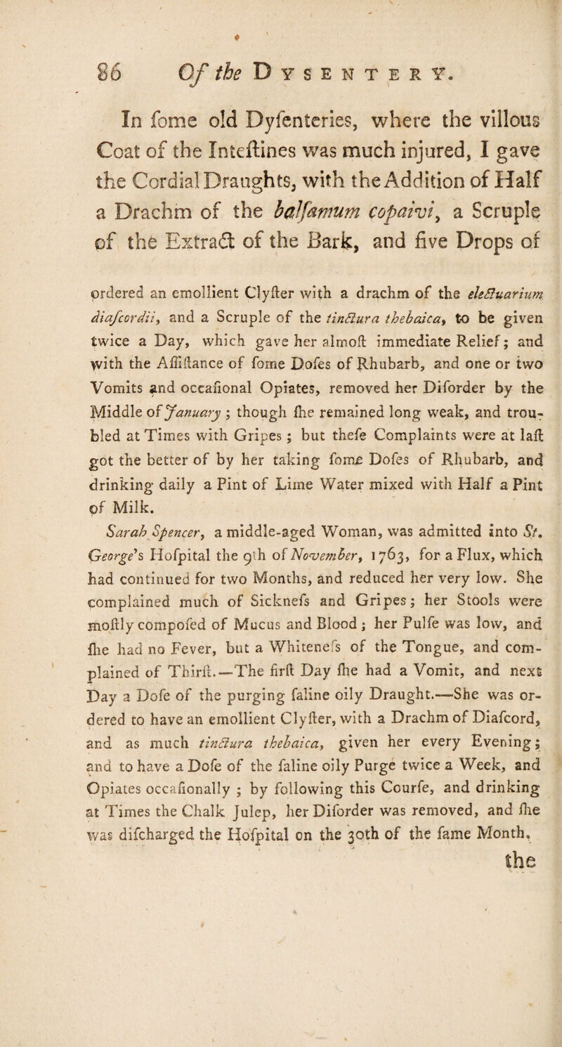 In fome old Dyfenteries, where the villous Coat of the Inieftines was much injured, I gave the Cordial Draughts, with the Addition of Half a Drachm of the balfamum copaivi, a Scruple of the Bxtrad of the Bark, and five Drops of ordered an emollient Clyfter with a drachm of the eleditarium diafcordii, and a Scruple of the tindura thebaica, to be given twice a Day, which gave her almofl: immediate Relief; and with the AlMance of fome Dofes of Rhubarb, and one or two Vomits and occaiional Opiates, removed her Diforder by the Middle o $ January ; though die remained long weak, and trou¬ bled at Times with Gripes; but thefe Complaints were at lad got the better of by her taking fome Dofes of Rhubarb, and drinking daily a Pint of Lime Water mixed with Half a Pint of Milk. Sarah Spencer, a middle-aged Woman, was admitted into St, George's Hofpital the 9’ih of November, 1763, for a Flux, which had continued for two Months, and reduced her very low. She complained much of Sicknefs and Gripes; her Stools were moftly compofed of Mucus and Blood; her Pulfe was low, and flue had no Fever, but a Whitenefs of the Tongue, and com¬ plained of Third.—-The firft Day die had a Vomit, and next Day a Dofe of the purging faline oily Draught.—She was or¬ dered to have an emollient Clyfter, with a Drachm of Diafcord, and as much tindura thebaica, given her every Evening; and to have a Dofe of the faline oily Purge twice a Week, and Opiates occadonally ; by following this Courfe, and drinking at Times the Chalk Julep, her Diforder was removed, and die was difcharged the Hofpital on the 30th of the fame Month. the