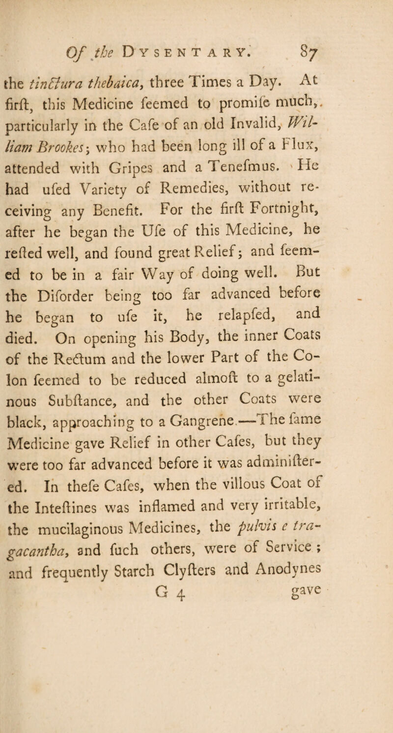 / the tin El ura thebaica, three Times a Day. At firft, this Medicine feemed to promile much,, particularly in the Cafe of an old Invalid, Wti¬ ll am Brookes \ who had been long ill of a Flux, attended with Gripes and a Tenefmus. ' He had ufed Variety of Remedies, without re¬ ceiving any Benefit. For the firfi: Fortnight, after he began the Ufe of this Medicine, he relied well, and found great Relief and feeni- ed to be in a fair Way of doing well. But the Diforder being too far advanced oerore he began to ufe it, he relapfed, and died. On opening his Body, the inner Coats of the Re&um and the lower Part of the Co¬ lon feemed to be reduced almoft to a gelati¬ nous Subftance, and the other Coats were black, approaching to a Gangrene.—-Ihe lame Medicine gave Relief in other Cafes, but they were too far advanced before it was adminilier- ed. In thefe Cafes, when the villous Coat oi the Inteftines was inflamed and very irritable, the mucilaginous Medicines, the pulvis e tra~ gacantha, and fuch others, were of Service ; and frequently Starch Clyfters and Anodynes G 4 gave