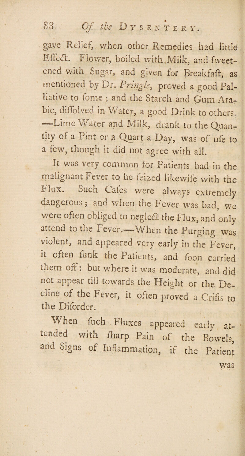 gave Relief, when other Remedies had little Eftedt. I1 lower, boiled with Milk, and fweet- eiicd with Sugar, and given for Breakfaft, as mentioned by Dr. Pringle, proved a good Pal¬ liative to fome; and the Starch and Gum Ara¬ bic, diffolved in Water, a good Drink to others. —Lime Water and Milk, drank to the Quan¬ tity or a Pint or a Quart a Day, was of ufe to a few, tnough it did not agree with all. It was very common for Patients bad in the malignant Fever to be ieized likewife with the Flux. Such Cafes were always extremely dangerous; and when the Fever was bad, we were often obliged to negled the Flux, and only attend iO me Fever.—When the Purging was violent, and appeared very early in the Fever, it often funk the Patients, and foon carried them off : but where it was moderate, and did not appear till towards the Height or the De- cnae of the I'ever, it often proved a Crifis to the Diforder. When inch fluxes appeared early at¬ tended with fharp Pain of the Bowels, and Signs of Inflammation, if the Patient was